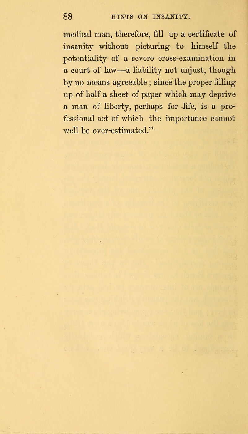 medical man, therefore, fill up a certificate of insanity without picturing to himself the potentiality of a severe cross-examination in a court of law—a liability not unjust, though by no means agreeable; since the proper filling up of half a sheet of paper which may deprive a man of liberty, perhaps for Jife, is a pro- fessional act of which the importance cannot well be over-estimated.