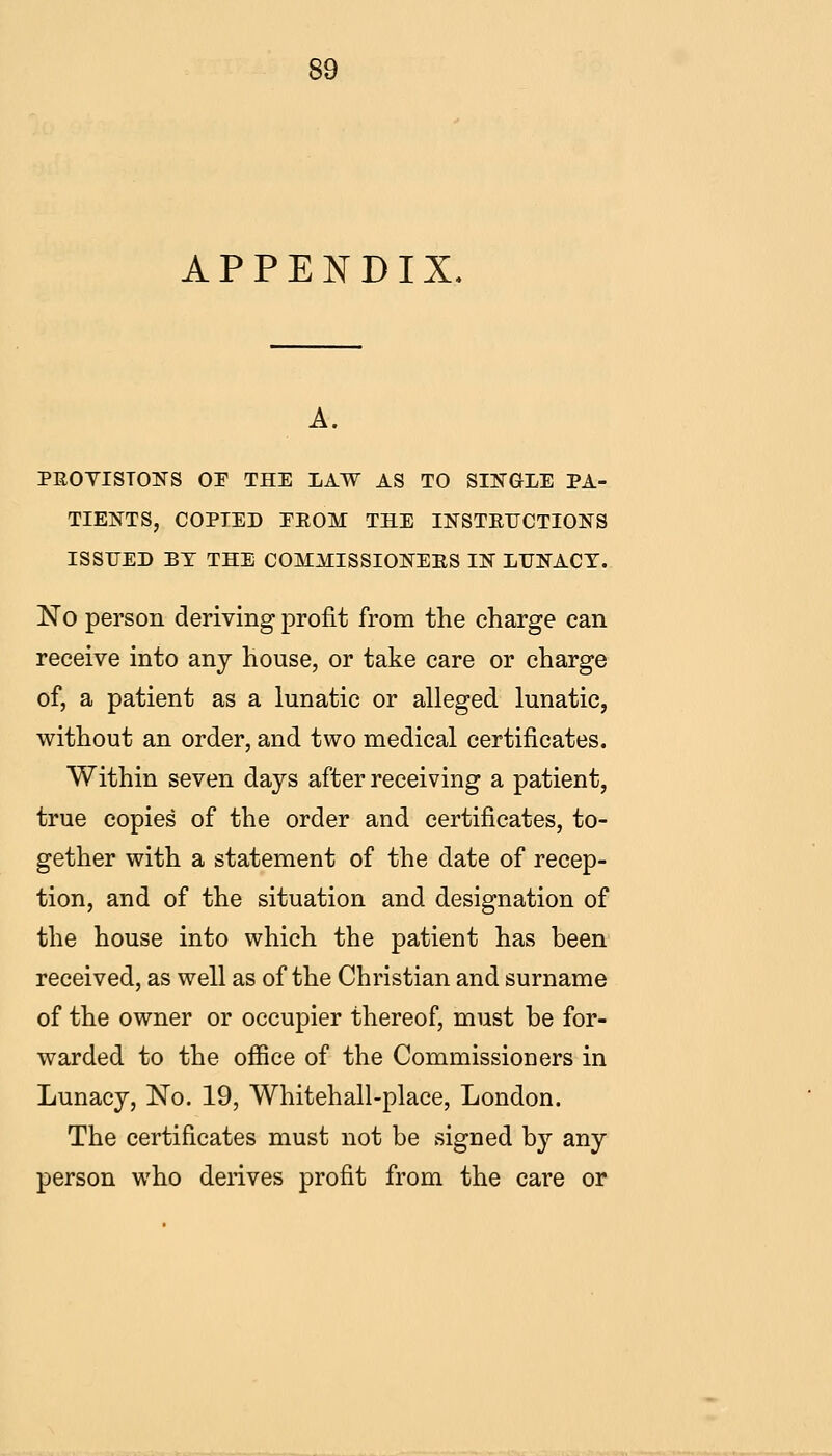 APPENDIX. A. PEOYISTOFS OE THE LAW AS TO SIN^GLE PA- TIENTS, COPIED EEOM THE INSTEUCTIONS ISSUED BY THE COMMISSIONEKS 11^ LUNACY. No person deriving profit from the charge can receive into any house, or take care or charge of, a patient as a lunatic or alleged lunatic, without an order, and two medical certificates. Within seven days after receiving a patient, true copies of the order and certificates, to- gether with a statement of the date of recep- tion, and of the situation and designation of the house into which the patient has been received, as well as of the Christian and surname of the owner or occupier thereof, must be for- warded to the office of the Commissioners in Lunacy, No. 19, Whitehall-place, London. The certificates must not be signed by any person who derives profit from the care or
