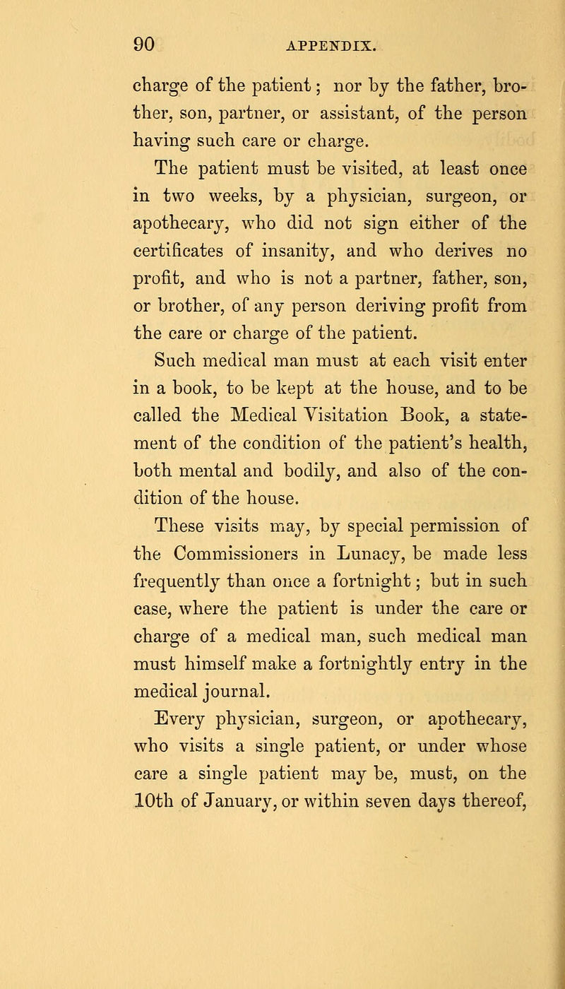 charge of the patient; nor by the father, bro- ther, son, partner, or assistant, of the person having such care or charge. The patient must be visited, at least once in two weeks, by a physician, surgeon, or apothecary, who did not sign either of the certificates of insanity, and who derives no profit, and who is not a partner, father, son, or brother, of any person deriving profit from the care or charge of the patient. Such medical man must at each visit enter in a book, to be kept at the house, and to be called the Medical Yisitation Book, a state- ment of the condition of the patient's health, both mental and bodily, and also of the con- dition of the house. These visits may, b}'- special permission of the Commissioners in Lunacy, be made less frequently than once a fortnight; but in such case, where the patient is under the care or charge of a medical man, such medical man must himself make a fortnightly entry in the medical journal. Every physician, surgeon, or apothecary, who visits a single patient, or under whose care a single patient may be, must, on the 10th of January, or within seven days thereof.