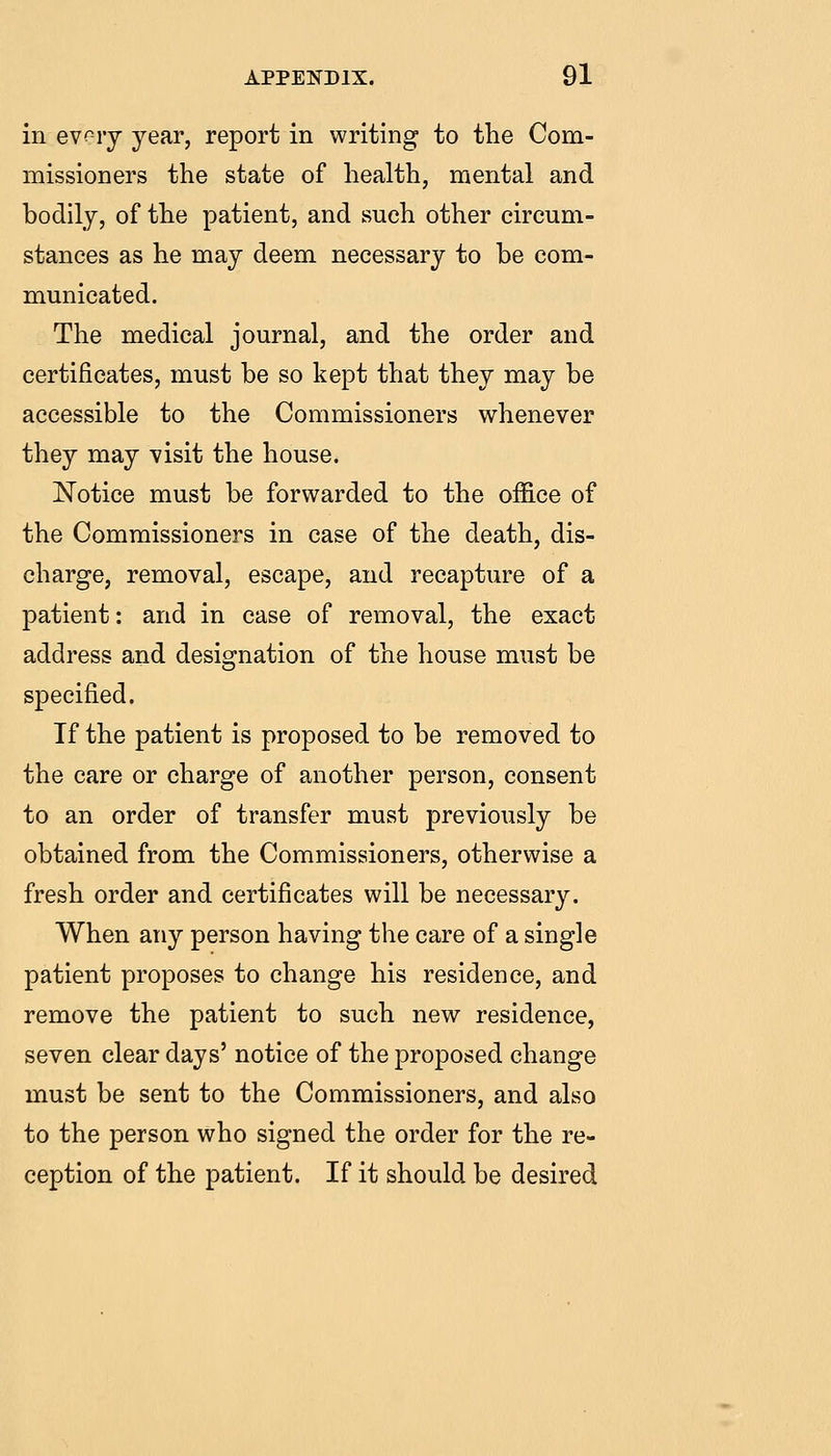 in ev^ry year, report in writing to the Com- missioners the state of health, mental and bodily, of the patient, and such other circum- stances as he may deem necessary to be com- municated. The medical journal, and the order and certificates, must be so kept that they may be accessible to the Commissioners whenever they may visit the house. Notice must be forwarded to the office of the Commissioners in case of the death, dis- charge, removal, escape, and recapture of a patient: and in case of removal, the exact address and designation of the house must be specified. If the patient is proposed to be removed to the care or charge of another person, consent to an order of transfer must previously be obtained from the Commissioners, otherwise a fresh order and certificates will be necessary. When any person having the care of a single patient proposes to change his residence, and remove the patient to such new residence, seven clear days' notice of the proposed change must be sent to the Commissioners, and also to the person who signed the order for the re- ception of the patient. If it should be desired