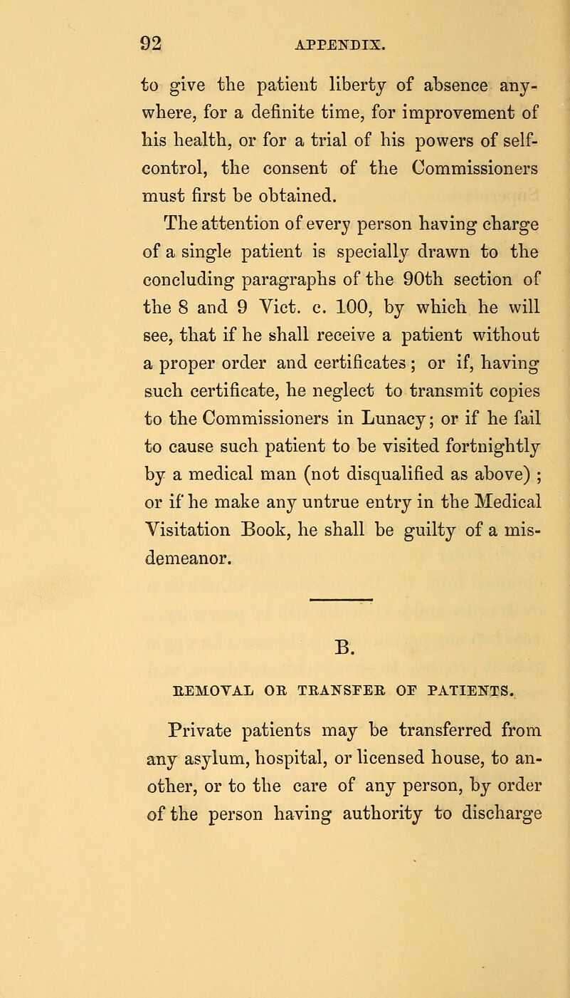 to give the patient liberty of absence any- where, for a definite time, for improvement of his health, or for a trial of his powers of self- control, the consent of the Commissioners must first be obtained. The attention of every person having charge of a single patient is specially drawn to the concluding paragraphs of the 90th section of the 8 and 9 Vict. c. 100, by which he will see, that if he shall receive a patient without a proper order and certificates ; or if, having such certificate, he neglect to transmit copies to the Commissioners in Lunacy; or if he fail to cause such patient to be visited fortnightly by a medical man (not disqualified as above) ; or if he make any untrue entry in the Medical Visitation Book, he shall be guilty of a mis- demeanor. B. EEMOYAL OR TRANSFER OF PATIENTS. Private patients may be transferred from any asylum, hospital, or licensed house, to an- other, or to the care of any person, by order of the person having authority to discharge