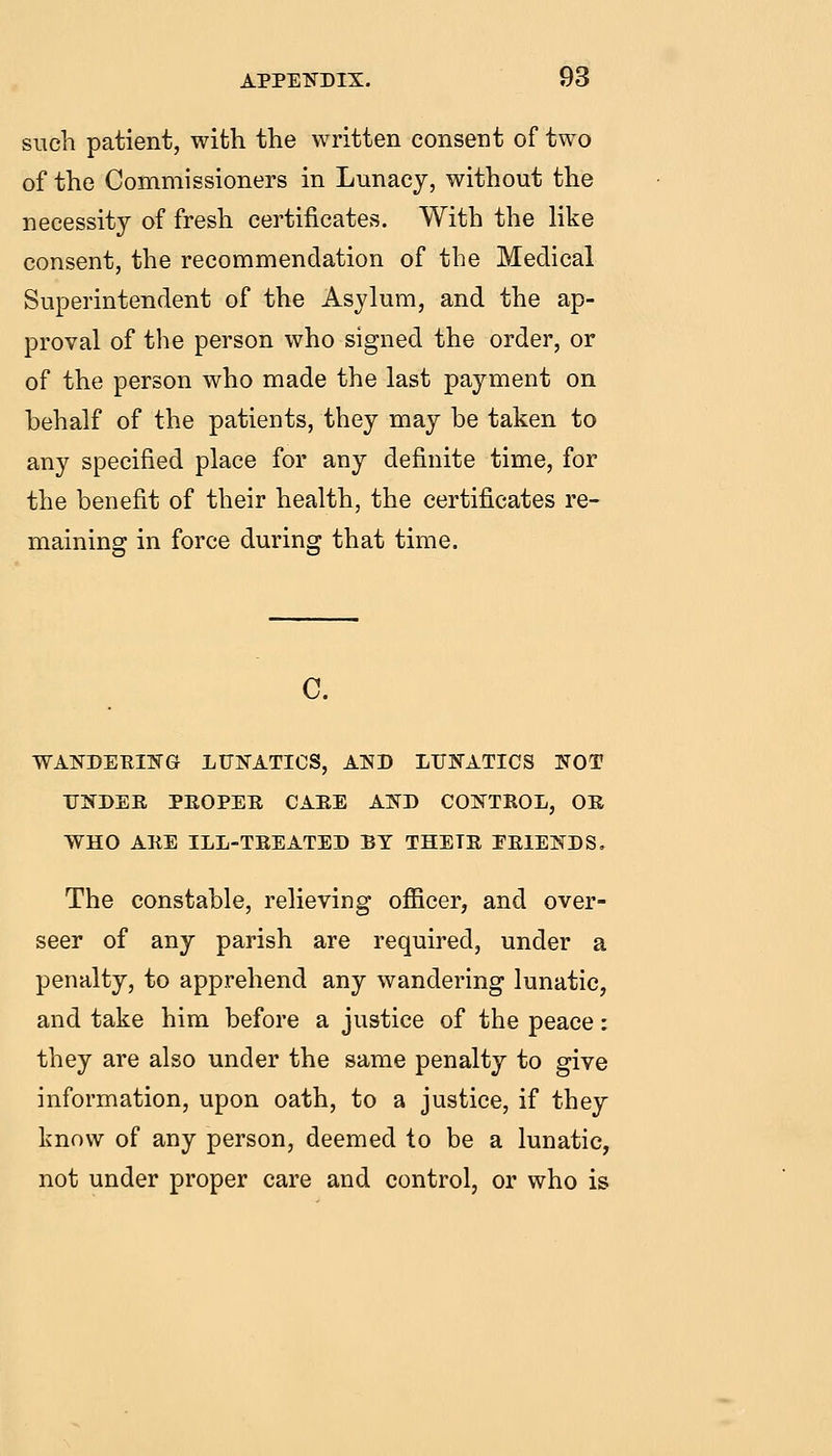 such patient, with the written consent of two of the Commissioners in Lunacy, without the necessity of fresh certificates. With the like consent, the recommendation of the Medical Superintendent of the Asylum, and the ap- proval of the person who signed the order, or of the person who made the last payment on behalf of the patients, they may be taken to any specified place for any definite time, for the benefit of their health, the certificates re- maining in force during that time. WAJ^DEUITiTG LUNATICS, AND LUNATICS NOT UNDER PEOPER CAEE AND CONTROL, OR WHO ARE ILL-TREATED BY THEIR PRIENDS, The constable, relieving officer, and over- seer of any parish are required, under a penalty, to apprehend any wandering lunatic, and take him before a justice of the peace: they are also under the same penalty to give information, upon oath, to a justice, if they know of any person, deemed to be a lunatic, not under proper care and control, or who is
