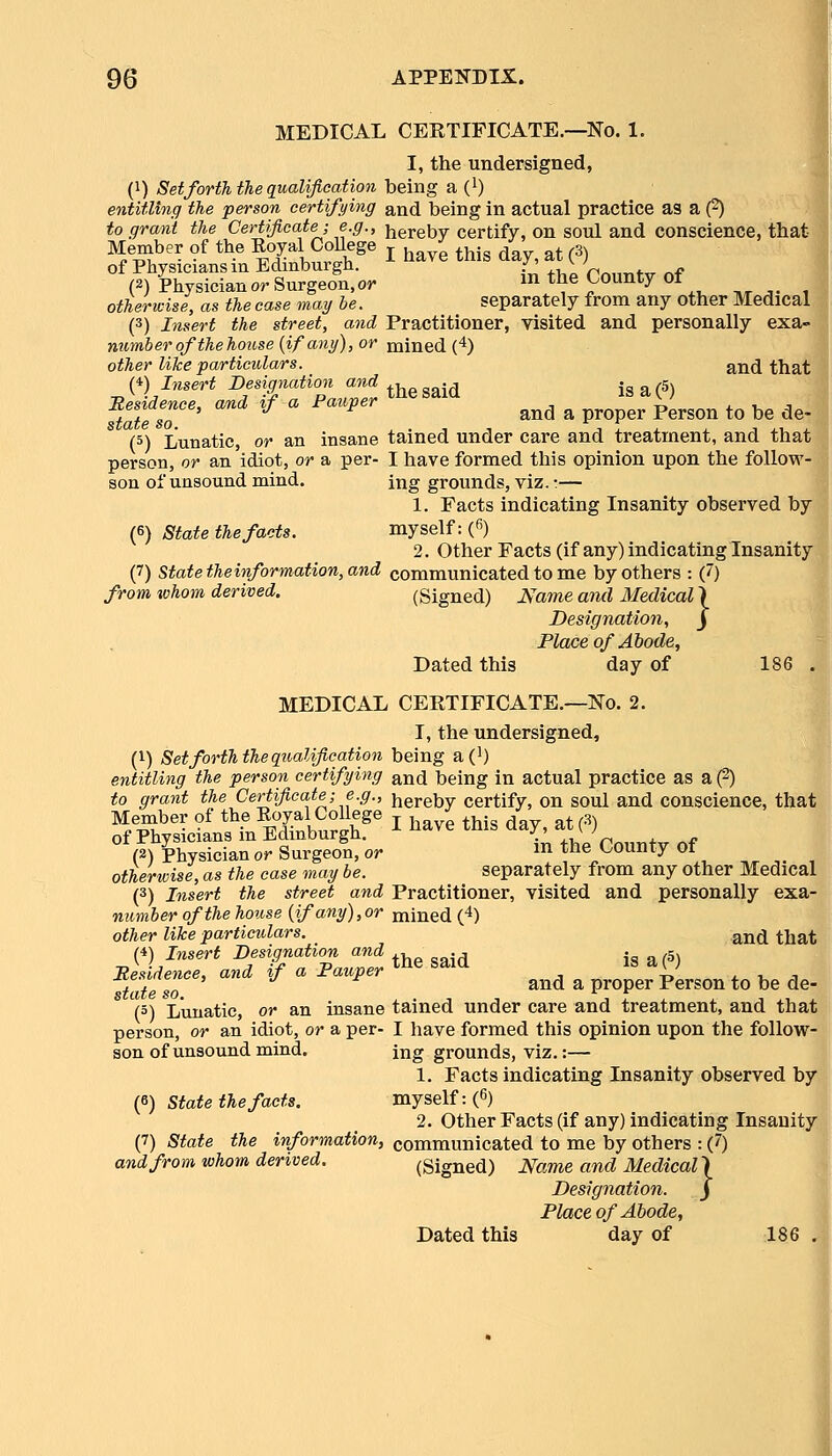 MEDICAL CEKTIFICATE.—No. 1. I, the undersigned, (1) SetfortTi the qualification being a (l) entitling the person certifying and being in actual practice as a (2) to grant the Certificate-, e.g., hereby certify, on soul and conscience, that Member of the Eoyal CoUege j ^^^^ ^^^^ ^ ^^ g^ of Physicians in Edinburgh. -^' ^ 'f.„,j„t^ „f (3) Physician or Surgeon, oj- in tne County 01 otherwise, as the case may he. separately from any other Medical, (3) Insert the street, and Practitioner, visited and personally exa- numberofthehouse(ifany),or mined (4) other like particulars. and that (*) Insert Desigyiation and ^i,„ „„: j i« a ('5^ ST' ' '^  '' » » pro;er1.erso,> to be de- (5) Lunatic, or an insane tained under care and treatment, and that person, or an idiot, or a per- I have formed this opinion upon the follow- son of unsound mind. ing grounds, viz.:— 1. Facts indicating Insanity observed by (6) State the facts. myself: («) 2. Other Facts (if any) indicating Insanity^ (7) state theinformation, and communicated to me by others : (7) from whom derived. (Signed) Name and Medical \ Designation, j Place of Abode, Dated this day of 186 MEDICAL CERTIFICATE.—No. 2. I, the undersigned, (1) Set forth the qualification being a (i) entitling the person certifying and being in actual practice as a (2) to grant the Certificate; e.g., hereby certify, on soul and conscience, tha Member of the KoyalCollege j , ,, . . . ^. of Physicians in Edinburgh. ^ 1^^^^ ^his ^^^^^^^ (2) Physician or Surgeon, or ^^ ^'^^ «^0unty 01 otherwise, as the case may be. separately from any other Medica (3) Insert the street and Practitioner, visited and personally exa number of the house {if any),or mined (4) other like particulars. ^j^^ ^^a (4) Insert Designation and , ., . ,g Besidence, and if a Pauper ^^^ ^^^^ , ^^ ^^ ^ r, ^ tateso ^ ^ proper Person to be de * (5) Lunatic, or an insane tained under care and treatment, and tha person, or an idiot, or a per- I have formed this opinion upon the follow son of unsound mind. ing grounds, viz.:— 1. Facts indicating Insanity observed bj (6) State the facts. myself: (6) 2. Other Facts (if any) indicating Insanity (7) State the information, communicated to me by others : (7) andfrom whom derived. (Signed) Name and Medical} Designation. j Place of Abode,