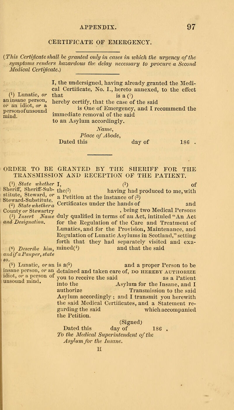 CERTIFICATE OF EMERGENCY. {This Certificate shall he granted only in cases in which the urgency of the symptoms renders hazardous the delay necessary to procure a Second Medical Certificate.) I, the undersigned, having already granted the Medi- cal Certificate, No. I., hereto annexed, to the effect (1) Lunatic, or that is a (') an insane person, hereby certify, that the case of the said persLofunsound . ,. is One of Emergency, and I recommend the iaj^^^ immediate removal of the said to an Asylum accordingly. Name, Place of Abode, Dated this day of 186 . ORDER TO BE GRANTED BY THE SHERIFF FOR THE TRANSMISSION AND RECEPTION OF THE PATIENT. {^), State whether J, (1) of ^hT^' Sheriff-Sub- the(-) having had produced to me, with (2) state whether a Certificates under the hands of and County or Stewartry , being two Medical Persons (^) Insert Name duly qualified in terms of an Act, intituled An Act and Designation. for the Regulation of the Care and Treatment of Lunatics, and for the Provision, Maintenance, and Regulation of Lunatic Asylums in Scotland, setting forth that they had separately visited and exa- (*) Describe him, mined(^) and that the said andifaFauper, state (5) Lunatic, or an is a(5) and a proper Person to be insane person, or an detained and taken care of, do hereby authorize idiot, or a person of j^^ ^^ receive the said as a Patient unsound nuna. ^^^^ ^^^ ^^^j^^ ^^^ ^^^ ^^^^^^^ ^^^^ ^ authorize Transmission to the said Asylum accordingly ; and I transmit you herewith the said Medical Certificates, and a Statement re- garding the said which accompanied the Petition. (Signed) Dated this day of 186 . To the Medical Superintendent of the Asylum for the Insane. K