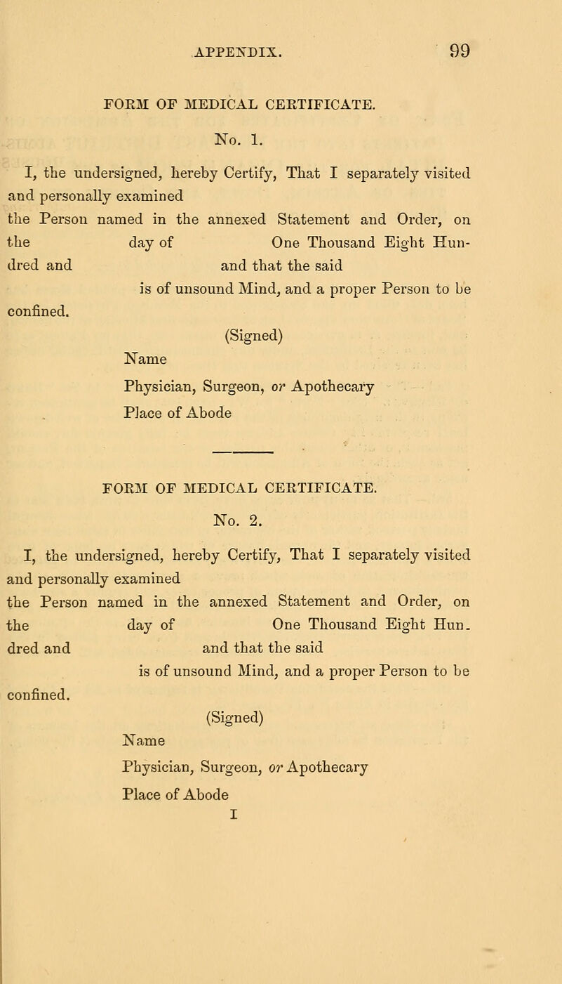 FOEM OF MEDICAL CERTIFICATE. No. 1. I, the undersigned, hereby Certify, That I separately visited and personally examined the Person named in the annexed Statement and Order, on the day of One Thousand Eight Hun- dred and and that the said is of unsound Mind, and a proper Person to be confined. (Signed) Name Physician, Surgeon, or Apothecary Place of Abode FOEM OF MEDICAL CEETIFICATE. No. 2. I, the undersigned, hereby Certify, That I separately visited and personally examined the Person named in the annexed Statement and Order, on the day of One Thousand Eight Hun. dred and and that the said is of unsound Mind, and a proper Person to be confined. (Signed) Name Physician, Surgeon, or Apothecary Place of Abode