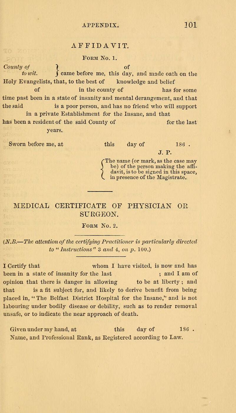 AFFIDAVIT. Form No. 1. County of } of to ivit. j came before me, this day, and made oath on the Holy Evangelists, that, to the best of knowledge and belief of in the county of has for some time past been in a state of insanity and mental derangement, and that the said is a poor person, and has no friend who will support in a private Establishment for the Insane, and that has been a resident of the said County of for the last years. Sworn before me, at this day of 186 . J. P. 'The name (or mark, as the ease may be) of the person making the affi- davit, is to be si>:;ned in this space, in -nrAQATiPA r\? fViA IVTQfricf.rQ.fo avit, IS to be si>:;ned in this sp I presence of the Magistrate. MEDICAL CERTIFICATE OF PHYSICIAN OR SURGEON. Form No. 2. (N.B.—The attention of the certifying Practitioner is particularly directed to  Instructions  3 and 4, on p. 100.) I Certify that whom I have visited, is now and has been in a state of insanity for the last ; and I am of opinion that there is danger in allowing to be at liberty ; and that is a fit subject for, and likely to derive benefit from being placed in, The Belfast District Hospital for the Insane, and is not labouring under bodily disease or debility, such as to render removal unsafe, or to indicate the near approach of death. Given under my hand, at this day of 136 . Name, and Professional Bank, as Registered according to Law.
