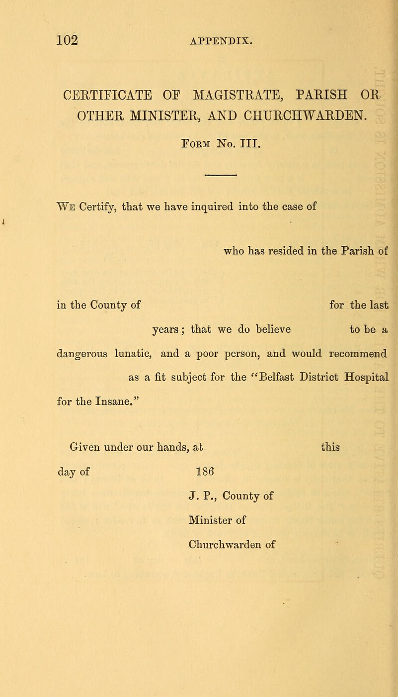 CERTIFICATE OE MAGISTRATE, PARISH OR OTHER MINISTER, AND CHURCHWARDEN. EOKM No. III. We Certify, that we have inquired into the case of who has resided in the Parish of in the County of for the last years; that we do believe to be a dangerous lunatic, and a poor person, and would recommend as a fit subject for the Belfast District Hospital for the Insane. Given under our hands, at this day of 186 J. P., County of Minister of Churchwarden of
