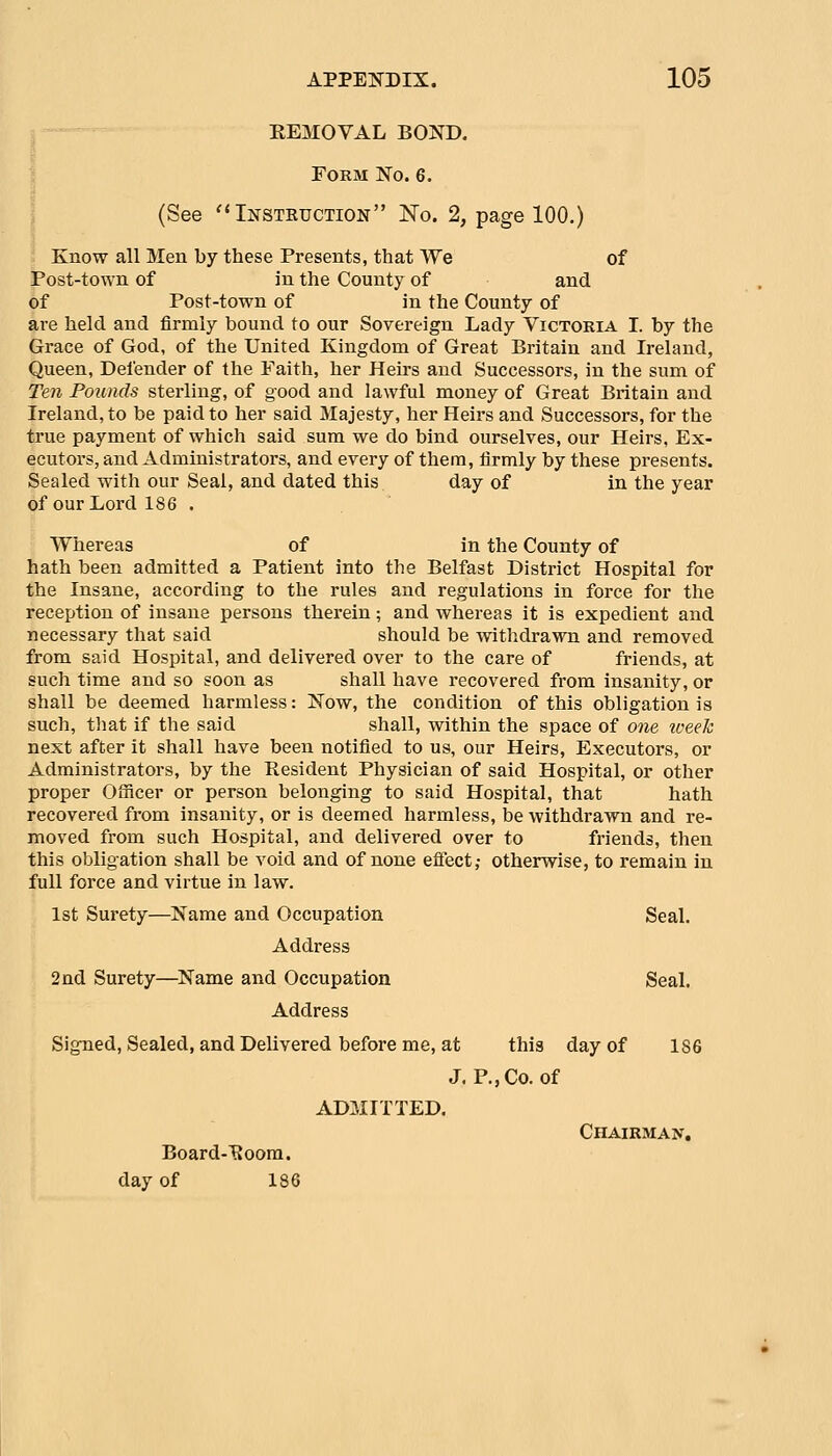 EEMOVAL BOND. Form No. 6. (See ''Instkuction No. 2, page 100.) Know all Men by these Presents, that We of Post-town of in the County of and of Post-town of in the County of are held and firmly bound to our Sovereign Lady Victoria I. by the Grace of God, of the United Kingdom of Great Britain and Ireland, Queen, Defender of the Faith, her Heirs and Successors, in the sum of Ten Pounds sterling, of good and lawful money of Great Britain and Ireland, to be paid to her said Majesty, her Heirs and Successors, for the true payment of which said sum we do bind ourselves, our Heirs, Ex- ecutors, and Administrators, and every of them, firmly by these presents. Sealed witli our Seal, and dated this day of in the year of our Lord 186 . Whereas of in the County of hath been admitted a Patient into the Belfast District Hospital for the Insane, according to the rules and regulations in force for the reception of insane persons therein; and whereas it is expedient and necessary that said should be withdrawn and removed from said Hospital, and delivered over to the care of friends, at such time and so soon as shall have recovered from insanity, or shall be deemed harmless: Now, the condition of this obligation is such, tliat if the said shall, within the space of one iveeh next after it shall have been notified to us, our Heirs, Executors, or Administrators, by the Resident Physician of said Hospital, or other proper Officer or person belonging to said Hospital, that hath recovered from insanity, or is deemed harmless, be withdrawn and re- moved from such Hospital, and delivered over to friends, then this obligation shall be void and of none effect; otherwise, to remain in full force and virtue in law. 1st Surety—Name and Occupation Seal. Address 2nd Surety—Name and Occupation Seal. Address Signed, Sealed, and Delivered before me, at this day of 186 J. P., Co. of ADMITTED. Chairman. Board-^oom. day of 186