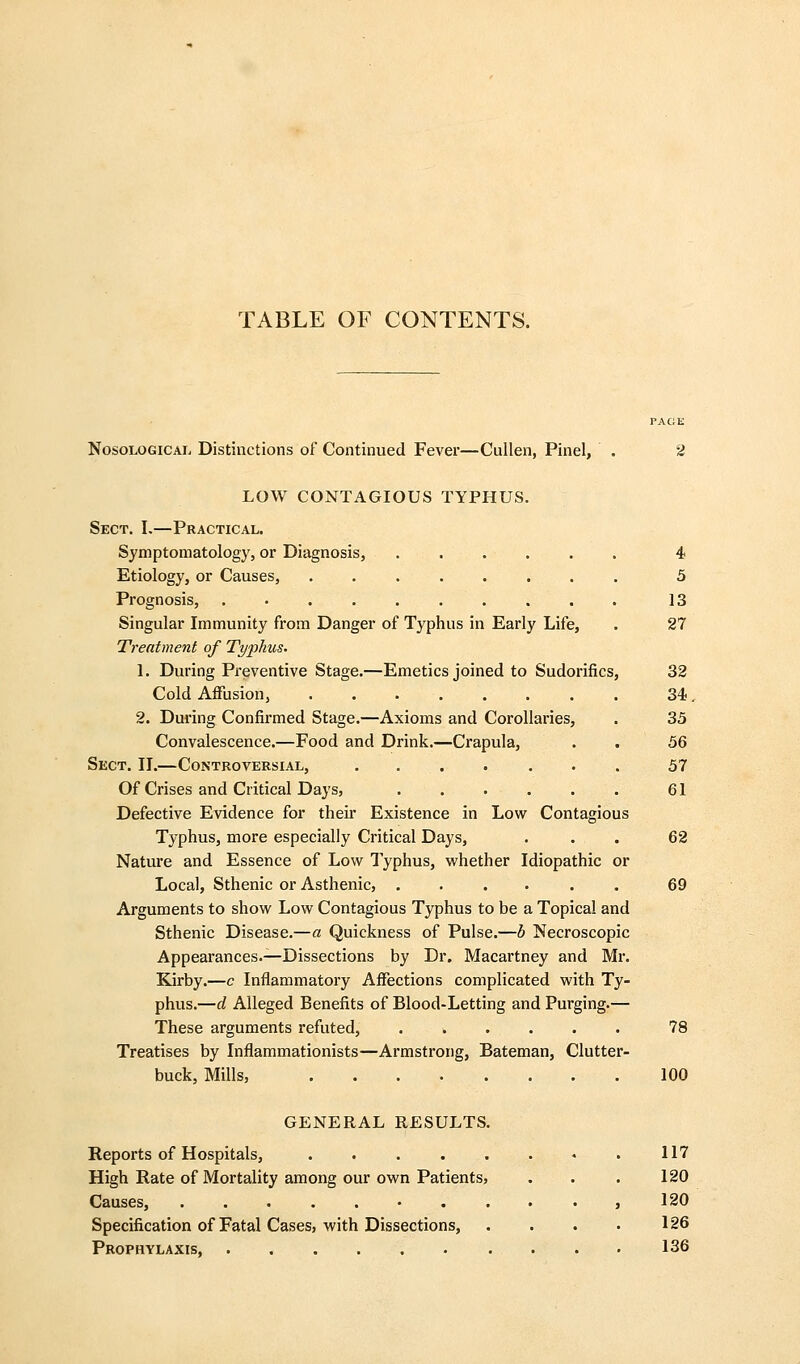 TABLE OF CONTENTS. PAGE Nosological Distinctions of Continued Fever—Cullen, Pinel, . 2 LOW CONTAGIOUS TYPHUS. Sect. I,—Practical. Symptomatology, or Diagnosis, ...... 4 Etiology, or Causes, ........ 5 Prognosis, 13 Singular Immunity from Danger of Typhus in Early Life, . 27 Treatment of Tyj^hus. 1. During Preventive Stage.—Emetics joined to Sudorifics, 32 Cold Affusion, 34. 2. During Confirmed Stage.—Axioms and Corollaries, . 33 Convalescence.—Food and Drink.—Crapula, . . 5Q Sect. II.—Controversial, 57 Of Crises and Critical Days, . . . . . . 61 Defective EAddence for their Existence in Low Contagious Typhus, more especially Critical Days, ... 62 Nature and Essence of Low Typhus, whether Idiopathic or Local, Sthenic or Asthenic, ...... 69 Arguments to show Low Contagious Typhus to be a Topical and Sthenic Disease.—a Quickness of Pulse.—b Necroscopic Appearances.—Dissections by Dr. Macartney and Mr. Kirby.—c Inflammatory Affections complicated with Ty- phus.—d Alleged Benefits of Blood-Letting and Purging.— These arguments refuted, 78 Treatises by Inflammationists—Armstrong, Bateman, Clutter- buck, Mills, 100 GENERAL RESULTS. Reports of Hospitals, 117 High Rate of Mortality among our own Patients, . . . 120 Causes, 120 Specification of Fatal Cases, with Dissections, . . . • 126 Prophylaxis, 136