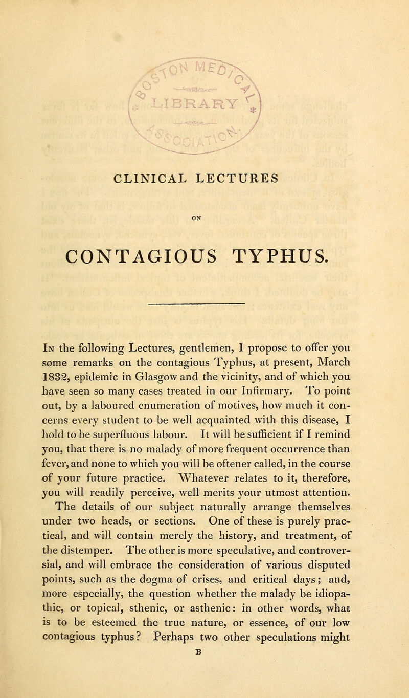 ivi 'o CLINICAL LECTURES CONTAGIOUS TYPHUS. In the following Lectures, gentlemen, I propose to offer you some remarks on the contagious Typhus, at present, March 1832, epidemic in Glasgow and the vicinity, and of which you have seen so many cases treated in our Infirmary. To point out, by a laboured enumeration of motives, how much it con- cerns every student to be well acquainted with this disease, I hold to be superfluous labour. It will be sufficient if I remind you, that there is no malady of more frequent occurrence than fever, and none to which you will be oftener called, in the course of your future practice. Whatever relates to it, therefore, you will readily perceive, well merits your utmost attention. The details of our subject naturally arrange themselves under two heads, or sections. One of these is purely prac- tical, and will contain merely the history, and treatment, of the distemper. The other is more speculative, and controver- sial, and will embrace the consideration of various disputed points, such as the dogma of crises, and critical days; and, more especially, the question whether the malady be idiopa- thic, or topical, sthenic, or asthenic: in other words, what is to be esteemed the true nature, or essence, of our low contagious typhus? Perhaps two other speculations might