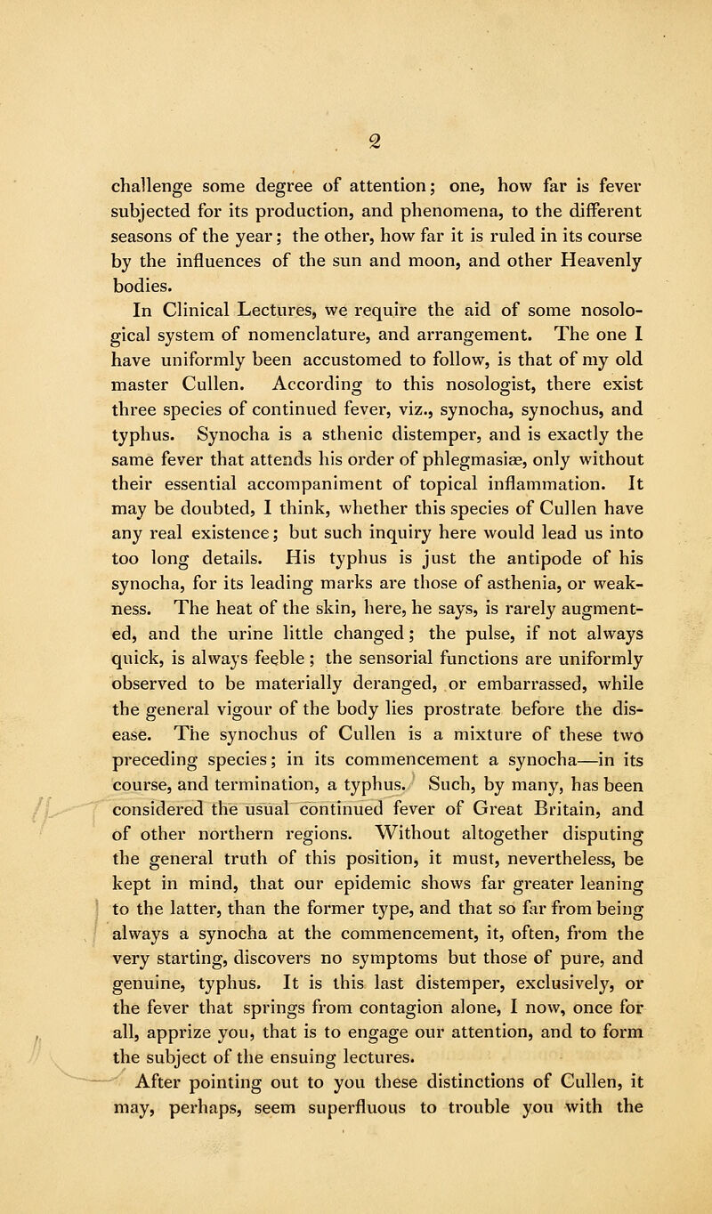 challenge some degree of attention; one, how far is fever subjected for its production, and phenomena, to the different seasons of the year; the other, how far it is ruled in its course by the influences of the sun and moon, and other Heavenly bodies. In Clinical Lectures, we require the aid of some nosolo- gical system of nomenclature, and arrangement. The one I have uniformly been accustomed to follow, is that of my old master Cullen. Accordincj to this nosologist, there exist three species of continued fever, viz., synocha, synochus, and typhus. Synocha is a sthenic distemper, and is exactly the same fever that attends his order of phlegmasiae, only without their essential accompaniment of topical inflammation. It may be doubted, I think, whether this species of Cullen have any real existence; but such inquiry here would lead us into too long details. His typhus is just the antipode of his synocha, for its leading marks are those of asthenia, or weak- ness. The heat of the skin, here, he says, is rarely augment- ed, and the urine little changed; the pulse, if not always quick, is always feeble; the sensorial functions are uniformly observed to be materially deranged, or embarrassed, while the general vigour of the body lies prostrate before the dis- ease. The synochus of Cullen is a mixture of these two preceding species; in its commencement a synocha—in its course, and termination, a typhus. Such, by many, has been considered the usual continued fever of Great Britain, and of other northern regions. Without altogether disputing the general truth of this position, it must, nevertheless, be kept in mind, that our epidemic shows far greater leaning to the latter, than the former type, and that so far from being always a synocha at the commencement, it, often, from the very starting, discovers no symptoms but those of pure, and genuine, typhus. It is this last distemper, exclusively, or the fever that springs from contagion alone, I now, once for all, apprize you, that is to engage our attention, and to form the subject of the ensuing lectures. After pointing out to you these distinctions of Cullen, it may, perhaps, seem superfluous to trouble you with the