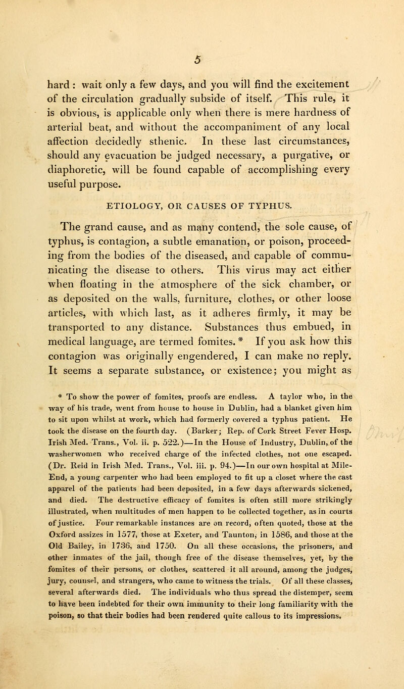 hard : wait only a few days, and you will find the excitement of the circulation gradually subside of itself. This rule, it is obvious, is applicable only when there is mere hardness of arterial beat, and without the accompaniment of any local affection decidedly sthenic. In these last circumstances, should any evacuation be judged necessary, a pui'gative, or diaphoretic, will be found capable of accomplishing every useful purpose. ETIOLOGY, OR CAUSES OF TYPHUS. The grand cause, and as many contend, the sole cause, of typhus, is contagion, a subtle emanation, or poison, proceed- ing from the bodies of the diseased, and capable of commu- nicating the disease to others. This virus may act either when floating in the atmosphere of the sick chamber, or as deposited on the walls, furniture, clothes, or other loose articles, with which last, as it adheres firmly, it may be transported to any distance. Substances thus embued, in medical language, are termed fomites. * If you ask how this contagion was originally engendered, I can make no reply. It seems a separate substance, or existence; you might as * To show the power of fomites, proofs are endless. A taylor who, in the way of his trade, %vent from house to house in Dublin, had a blanket given him to sit upon whilst at work, which had foimerly covered a typhus patient. He took the disease on the fourth day. (Barker j Rep. of Cork Street Fever Hosp. Irish Med. Trans., Vol. ii. p. 522.)—In the House of Industry, Dublin, of the washerwomen who received charge of the infected clothes, not one escaped. (Dr. Reid in Irish Med. Trans., Vol. iii. p. 94.)—In our own hospital at Mile- End, a young carpenter who had been employed to fit up a closet where the cast apparel of the patients had been deposited, in a few days afterwards sickened, and died. The destructive eflScacy of fomites is often still more strikingly illustrated, when multitudes of men happen to be collected together, as in courts of justice. Four remarkable instances are on record, often quoted, those at the Oxford assizes in 1577, those at Exeter, and Taunton, in 1586, and those at the Old Bailey, in 1736, and 1750. On all these occasions, the prisoners, and other inmates of the jail, though free of the disease themselves, yet, by the fomites of their persons, or clothes, scattered it all around, among the judges, jury, counsel, and strangers, who came to witness the trials. Of all these classes, several afterwards died. The individuals who thus spread the distemper, seem to have been indebted for their own immunity to their long familiarity with the poison, so that their bodies had been rendered quite callous to its impressions.