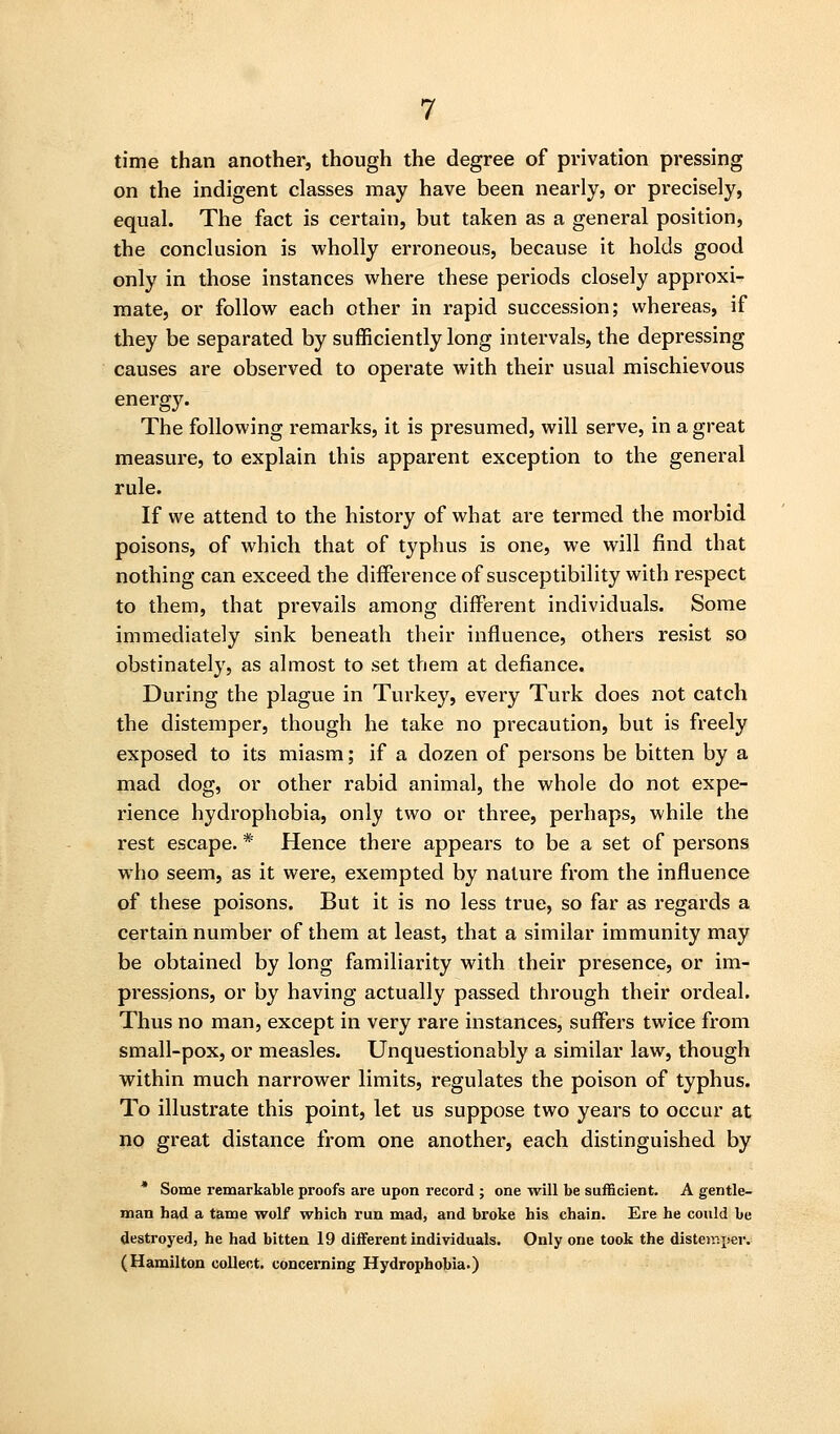 time than another, though the degree of privation pressing on the indigent classes may have been nearly, or precisely, equal. The fact is certain, but taken as a general position, the conclusion is wholly erroneous, because it holds good only in those instances where these periods closely approxi- mate, or follow each other in rapid succession; whereas, if they be separated by sufficiently long intervals, the depressing causes are observed to operate with their usual mischievous energy. The following remarks, it is presumed, will serve, in a great measure, to explain this apparent exception to the general rule. If we attend to the history of what are termed the morbid poisons, of which that of typhus is one, we will find that nothing can exceed the difference of susceptibility with respect to them, that prevails among different individuals. Some immediately sink beneath their influence, othei's resist so obstinately, as almost to set them at defiance. During the plague in Turkey, every Turk does not catch the distemper, though he take no precaution, but is freely exposed to its miasm; if a dozen of persons be bitten by a mad dog, or other rabid animal, the whole do not expe- rience hydrophobia, only two or three, perhaps, while the rest escape. * Hence there appears to be a set of persons who seem, as it were, exempted by nature from the influence of these poisons. But it is no less true, so far as regards a certain number of them at least, that a similar immunity may be obtained by long familiarity with their presence, or im- pressions, or by having actually passed through their ordeal. Thus no man, except in very rare instances, suffers twice from small-pox, or measles. Unquestionably a similar law, though within much narrower limits, regulates the poison of typhus. To illustrate this point, let us suppose two years to occur at no great distance from one another, each distinguished by * Some remarkable proofs are upon record ; one will be sufficient. A gentle- man had a tame wolf which run mad, and broke his chain. Ere he could be destroyed, he had bitten 19 different individuals. Only one took the distemper. (Hamilton collect, concerning Hydrophobia.)