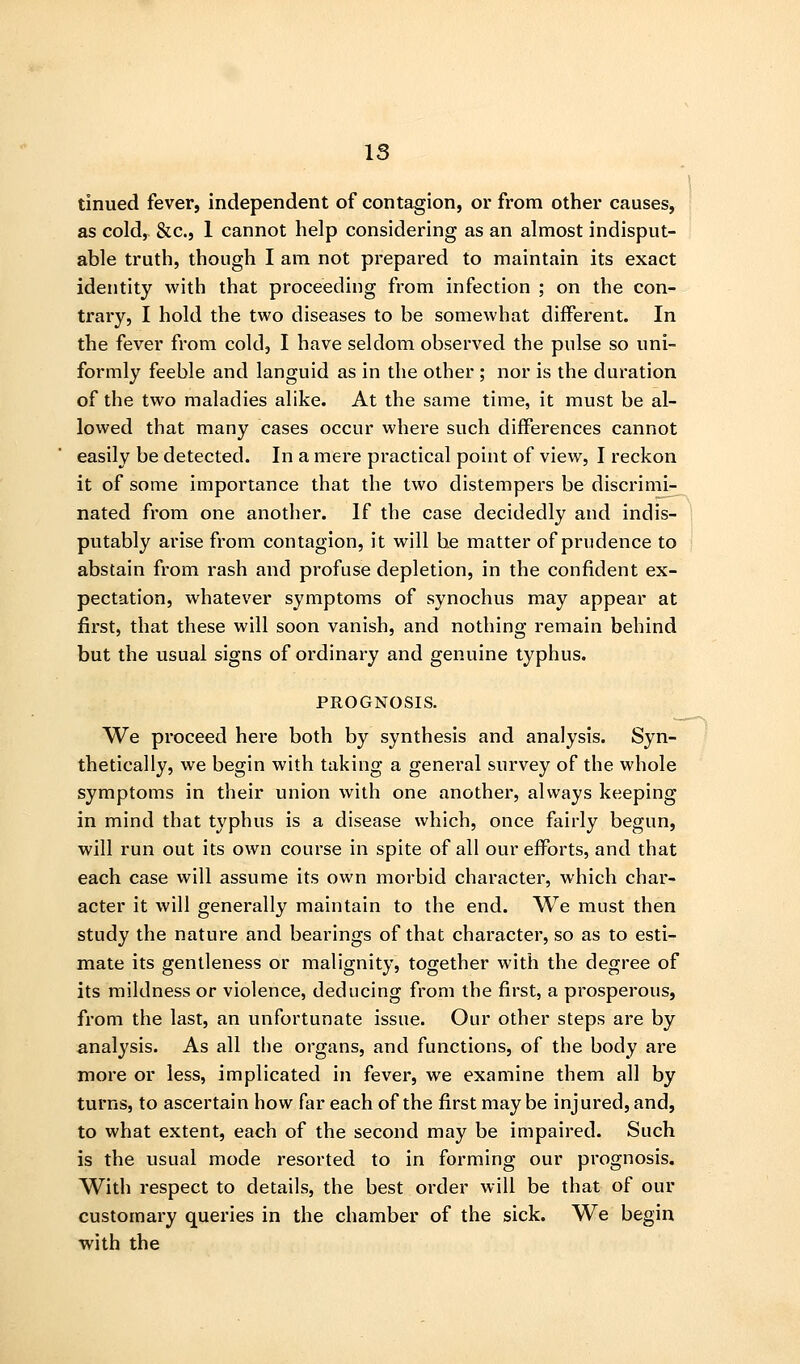 IS tinned fever, independent of contagion, or from other causes, as cold, &c., 1 cannot help considering as an almost indisput- able truth, though I am not prepared to maintain its exact identity with that proceeding from infection ; on the con- trary, I hold the two diseases to be somewhat different. In the fever from cold, I have seldom observed the pulse so uni- formly feeble and languid as in the other ; nor is the duration of the two maladies alike. At the same time, it must be al- lowed that many cases occur where such differences cannot easily be detected. In a mere practical point of view, I reckon it of some importance that the two distempers be discrimi- nated from one another. If the case decidedly and indis- ] putably arise from contagion, it will be matter of prudence to abstain from rash and profuse depletion, in the confident ex- pectation, whatever symptoms of synochus may appear at first, that these will soon vanish, and nothing remain behind but the usual signs of ordinary and genuine typhus. PROGNOSIS. We proceed here both by synthesis and analysis. Syn- thetically, we begin with taking a general survey of the whole symptoms in their union with one another, always keeping in mind that typhus is a disease which, once fairly begun, will run out its own course in spite of all our efforts, and that each case will assume its own morbid character, which char- acter it will generally maintain to the end. We must then study the nature and bearings of that character, so as to esti- mate its gentleness or malignity, together with the degree of its mildness or violence, deducing from the first, a prosperous, from the last, an unfortunate issue. Our other steps are by analysis. As all the organs, and functions, of the body are more or less, implicated in fever, we examine them all by turns, to ascertain how far each of the first may be injured, and, to what extent, each of the second may be impaired. Such is the usual mode resorted to in forming our prognosis. With respect to details, the best order will be that of our customary queries in the chamber of the sick. We begin with the