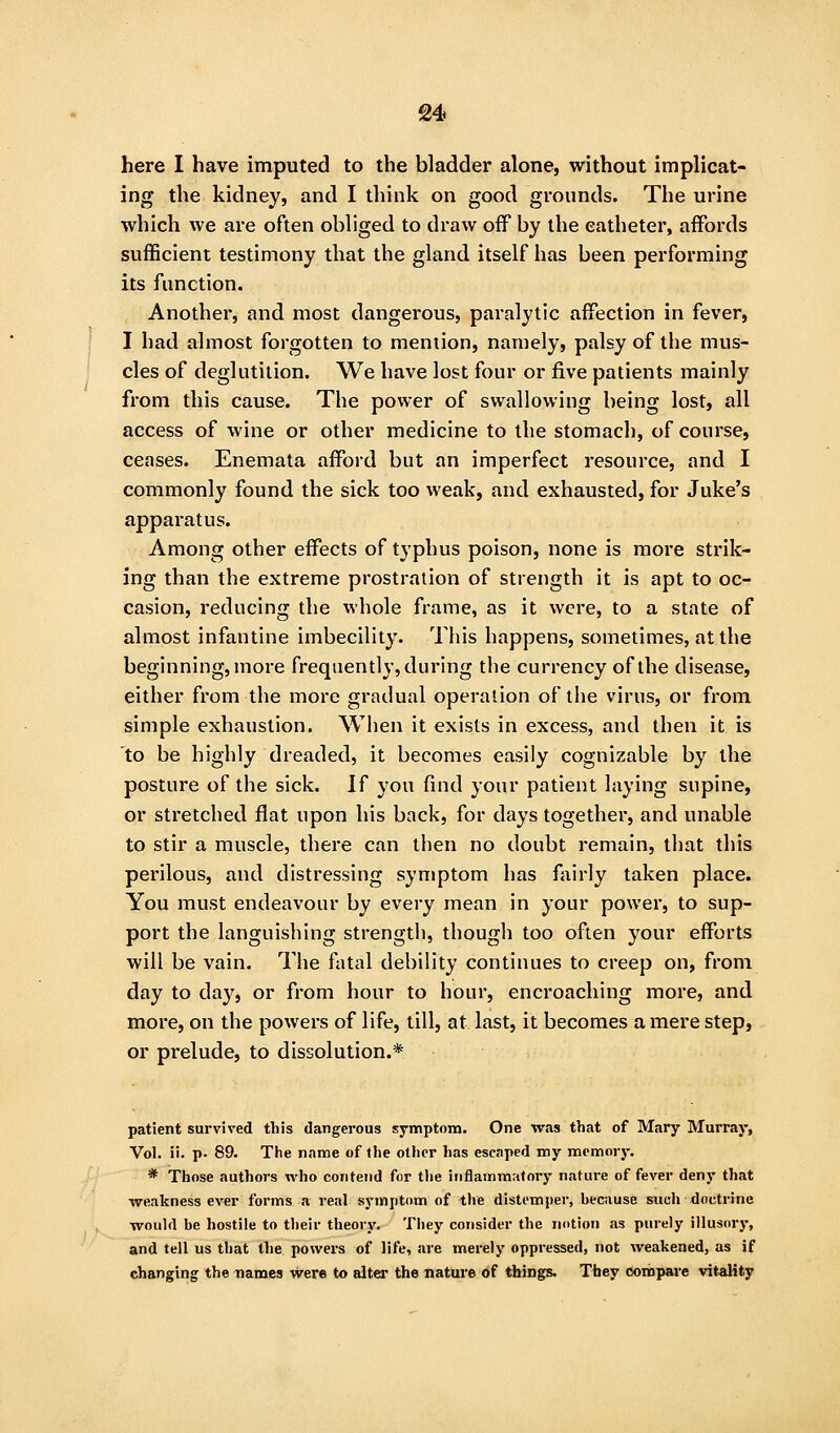 here I have imputed to the bladder alone, without implicat- ing the kidney, and I think on good grounds. The urine which we are often obliged to draw off by the catheter, affords sufficient testimony that the gland itself has been performing its function. Another, and most dangerous, paralytic affection in fever, I had almost forgotten to mention, namely, palsy of the mus- cles of deglutition. We have lost four or five patients mainly from this cause. The power of swallowing being lost, all access of wine or other medicine to the stomach, of course, ceases. Enemata afford but an imperfect resource, and I commonly found the sick too weak, and exhausted, for Juke's apparatus. Among other effects of typhus poison, none is more strik- ing than the extreme prostration of strength it is apt to oc- casion, reducing the whole frame, as it were, to a state of almost infantine imbecility. This happens, sometimes, at the beginning, more frequently, during the currency of the disease, either from the more gradual operation of the virus, or from simple exhaustion. When it exists in excess, and then it is to be highly dreaded, it becomes easily cognizable by the posture of the sick. If yon find your patient laying supine, or stretched flat upon his back, for days together, and unable to stir a muscle, there can then no doubt remain, that this perilous, and distressing symptom has fairly taken place. You must endeavour by every mean in your power, to sup- port the languishing strength, though too often your efforts will be vain. The fatal debility continues to creep on, from day to da}^, or from hour to hour, encroaching more, and more, on the powers of life, till, at last, it becomes a mere step, or prelude, to dissolution.* patient survived this dangerous symptom. One was that of Mary Murray, Vol. ii. p. 89. The name of the other has escaped my memory. * Those authors who contend for tlie inflammatory nature of fever deny that wealtness ever forms a real symptom of the distomper, because such doctrine would be hostile to their theory. They consider the notion as purely illusory, and tell us that the powers of life, are merely oppressed, not weakened, as if changing the names were to alter the nature of things. Tbey coriipare vitality