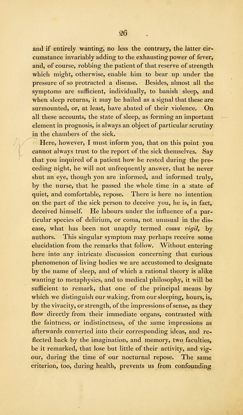 S6 and if entirely wanting, no less the contrary, the latter cir- cumstance invariably adding to the exhausting power of fever, and, of course, robbing the patient of that reserve of strength which might, otherwise, enable him to bear up under the pressure of so protracted a disease. Besides, almost all the symptoms are sufficient, individually, to banish sleep, and when sleep returns, it may be hailed as a signal that these are surmounted, or, at least, have abated of their violence. On all these accounts, the state of sleep, as forming an important element in prognosis, is always an object of particular scrutiny in the chambers of the sick. Here, however, I must inform you, that on this point you cannot always trust to the report of the sick themselves. Say that you inquired of a patient how he rested during the pre- ceding night, he will not unfrequently answer, that he never shut an eye, though you are informed, and informed truly, by the nui'se, that he passed the whole time in a state of quiet, and comfortable, repose. There is here no intention on the part of the sick person to deceive you, he is, in fact, deceived himself. He labours under the influence of a par- ticular species of delirium, or coma, not unusual in the dis- ease, what has been not unaptly termed coma vigil, by authors. This singular symptom may perhaps receive some elucidation from the remarks that follow. Without entering here into any intricate discussion concerning that curious phenomenon of living bodies we are accustomed to designate by the name of sleep, and of which a rational theory is alike wanting to metaphysics, and to medical philosophy, it will be sufficient to remark, that one of the principal means by which we distinguish our waking, from our sleeping, hours, is, by the vivacity, or strength, of the impressions of sense, as they flow directly from their immediate organs, contrasted with the faintness, or indistinctness, of the same impressions as afterwards converted into their corresponding ideas, and re- flected back by the imagination, and memory, two faculties, be it remarked, that lose but little of their activity, and vig- our, during the time of our nocturnal repose. The same criterion, too, during health, prevents us from confounding