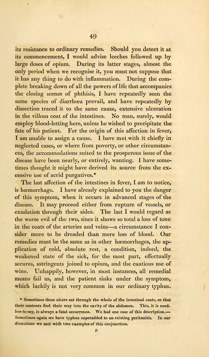 its resistance to ordinary remedies. Should you detect it at its commencement, I would advise leeches followed up by large doses of opium. During its latter stages, almost the only period when we recognise it, you must not suppose that it has any thing to do with inflammation. During the com- plete breaking down of all the powers of life that accompanies the closing scenes of phthisis, I have repeatedly seen the same species of diarrhoea prevail, and have repeatedly by dissection traced it to the same cause, extensive ulceration in the villous coat of the intestines. No man, surely, would employ blood-letting here, unless he wished to precipitate the fate of his patient. For the origin of this affection in fever, I am unable to assign a cause. I have met with it chiefly in neglected cases, or where from poverty, or other circumstan- ces, the accommodations suited to the prosperous issue of the disease have been nearly, or entirely, wanting. I have some- times thouojht it might have derived its source from the ex- cessive use of acrid purgatives.* The last aflbction of the intestines in fever, I am to notice, is haemorrhage. I have already explained to you the danger of this symptom, when it occurs in advanced stages of the disease. It may proceed either from rupture of vessels, or exudation through their sides. The last I would regard as the worse evil of the two, since it shows so total a loss of tone in the coats of the arteries and veins—a circumstance I con- sider more to be dreaded than mere loss of blood. Our remedies must be the same as in other haemorrhages, the ap- plication of cold, absolute rest, a condition, indeed, the weakened state of the sick, for the most part, effectually secures, astringents joined to opium, and the cautious use of wine. Unhappily, however, in most instances, all remedial means fail us, and the patient sinks under the symptom, which luckily is not very common in our ordinary typhus. * Sometimes these ulcers eat through the whole of the intestinal coats, so that their contents find their way into the cavity of the abdomen. This, it is need- less to say, is always a fatal occurrence. We had one case of this description.— Sometimes again we have typhus superadded to an existing peritonitis. In our dissections we met with two examples of this conjunction. E