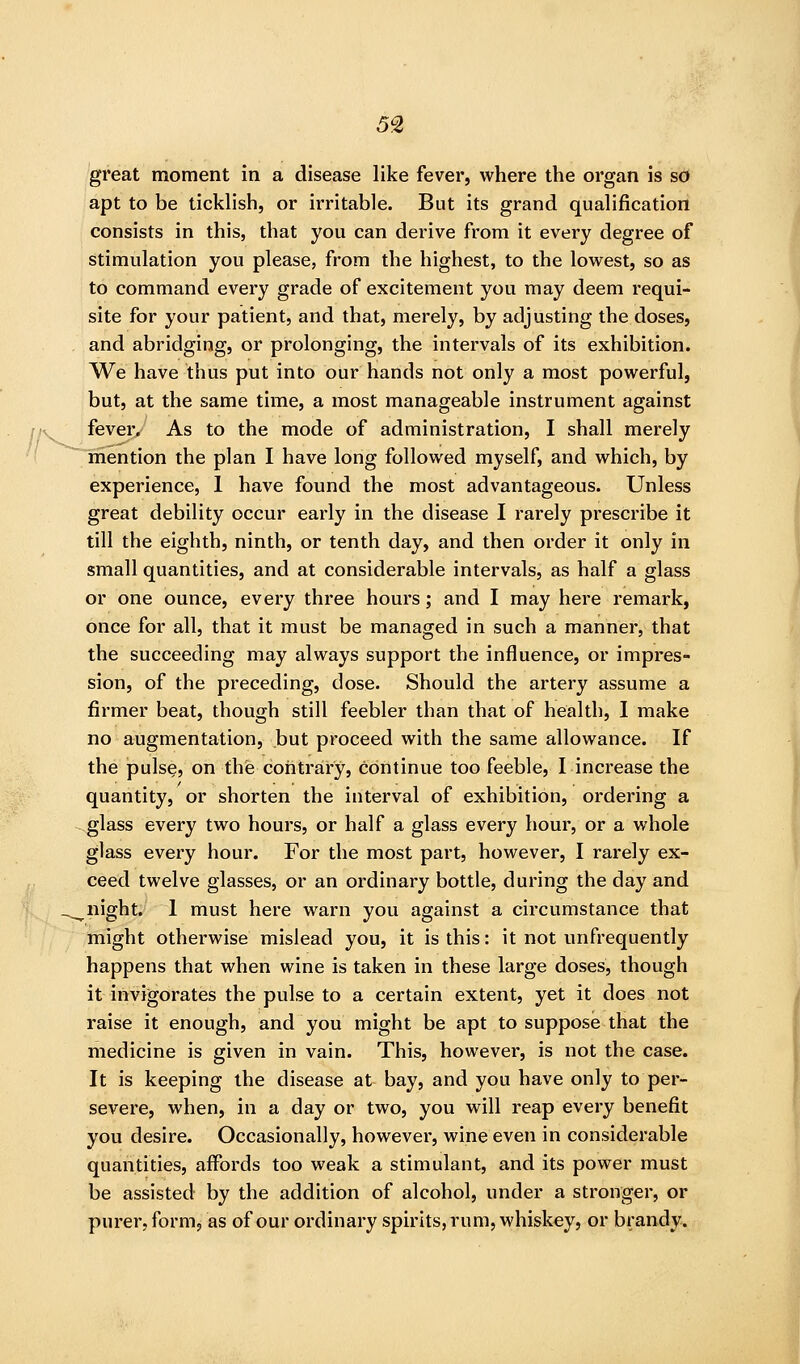 5% great moment in a disease like fever, where the organ is so apt to be ticklish, or irritable. But its grand qualification consists in this, that you can derive from it every degree of stimulation you please, from the highest, to the lowest, so as to command every grade of excitement you may deem requi- site for your patient, and that, merely, by adjusting the doses, and abridging, or prolonging, the intervals of its exhibition. We have thus put into our hands not only a most powerful, but, at the same time, a most manageable instrument against fever. As to the mode of administration, I shall merely mention the plan I have long followed myself, and which, by experience, 1 have found the most advantageous. Unless great debility occur early in the disease I rarely prescribe it till the eighth, ninth, or tenth day, and then order it only in small quantities, and at considerable intervals, as half a glass or one ounce, every three hours; and I may here remark, once for all, that it must be managed in such a manner, that the succeeding may always support the influence, or impres- sion, of the preceding, dose. Should the artery assume a firmer beat, though still feebler than that of health, I make no augmentation, but proceed with the same allowance. If the pulse, on the contrary, continue too feeble, I increase the quantity, or shorten the interval of exhibition, ordering a glass every two hours, or half a glass every hour, or a whole glass every hour. For the most part, however, I rarely ex- ceed twelve glasses, or an ordinary bottle, during the day and night. 1 must here warn you against a circumstance that might otherwise mislead you, it is this: it not unfrequently happens that when wine is taken in these large doses, though it invigorates the pulse to a certain extent, yet it does not raise it enough, and you might be apt to suppose that the medicine is given in vain. This, however, is not the case. It is keeping the disease at bay, and you have only to per- severe, when, in a day or two, you will reap every benefit you desire. Occasionally, however, wine even in considerable quantities, affords too weak a stimulant, and its power must be assisted by the addition of alcohol, under a stronger, or purer, form, as of our ordinary spirits, rum, whiskey, or brandy.