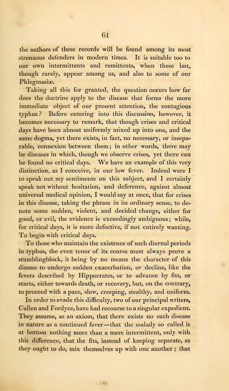 the authors of these records will be found among its most strenuous defenders in modern times. It is suitable too to our own intermittents and remittents, when these last, though rarely, appear among us, and also to some of our Phlegmasias. Taking all this for granted, the question occurs how far does the doctrine apply to the disease that forms the more immediate object of our present attention, the contagious typhus ? Before entering into this discussion, however, it becomes necessary to remark, that though crises and critical days have been almost uniformly mixed up into one, and the same dogma, yet there exists, in fact, no necessary, or insepa- rable, connexion between them; in other words, there may be diseases in which, though we observe crises, yet there can be found no critical days. We have an example of this very distinction, as I conceive, in our low fever. Indeed were I to speak out my sentiments on this subject, and I certainly speak not without hesitation, and deference, against almost universal medical opinion, I would say at once, that for crises in this disease, taking the phrase in its ordinary sense, to de- note some sudden, violent, and decided change, either for good, or evil, the evidence is exceedingly ambiguous; while, for critical days, it is more defective, if not entirely wanting. To begin with critical days. To those who maintain the existence of such diurnal periods in typhus, the even tenor of its course must always prove a stumblingblock, it being by no means the character of this disease to undergo sudden exacerbation, or decline, like the fevers described by Hippocrates, or to advance by fits, or starts, either towards death, or recovery, but, on the contrary, to proceed with a pace, slow, creeping, stealthy, and uniform. In order to evade this difficulty, two of our principal writers, Cullen and Fordyce, have had recourse to a singular expedient. They assume, as an axiom, that there exists no such disease in nature as a continued fever—that the malady so called is at bottom nothing more than a mere intermittent, only with this difference, that the fits, instead of keeping separate, as they ought to do, mix themselves up with one another ; that ■■*5»