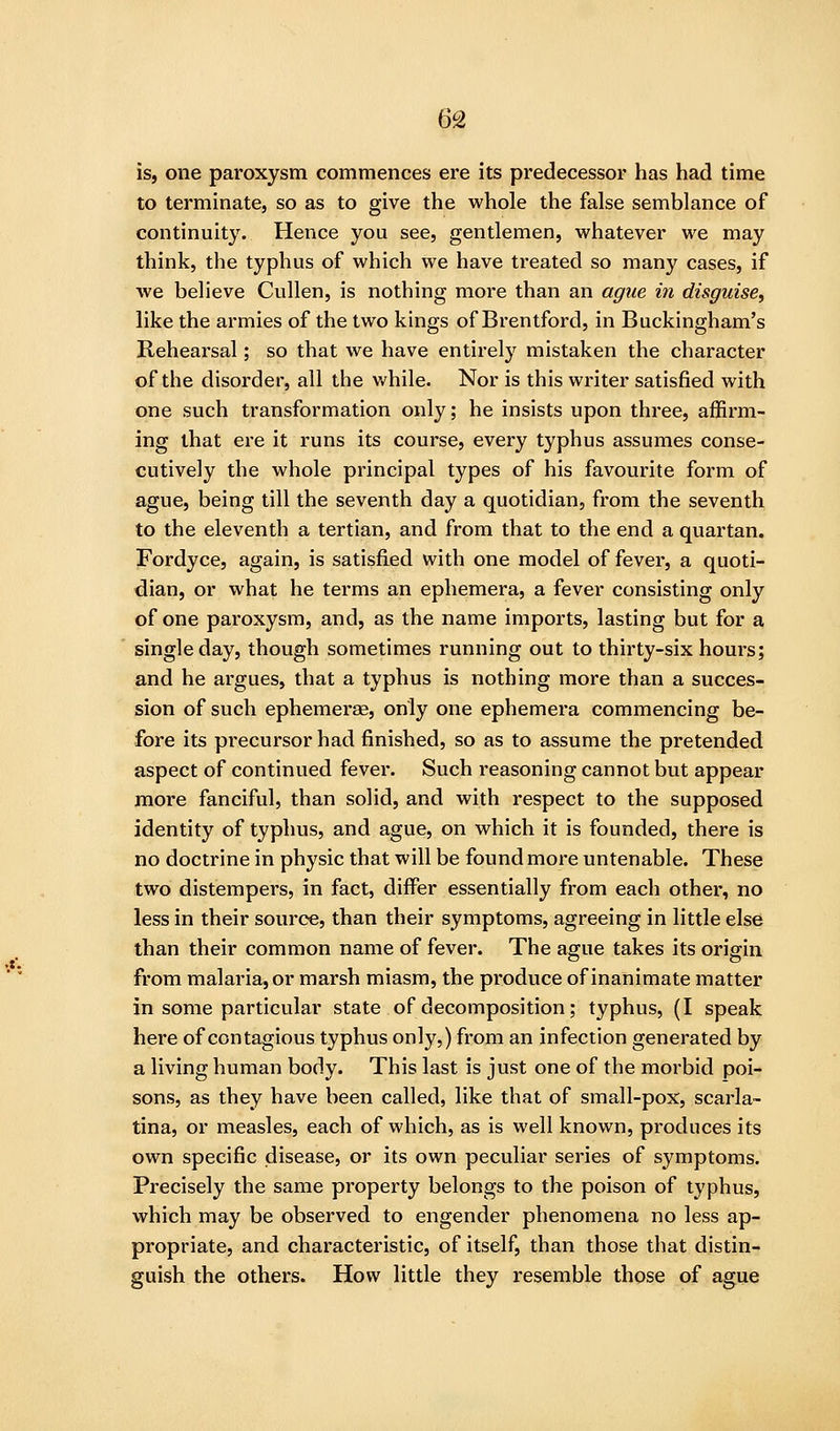 is, one paroxysm commences ere its predecessor has had time to terminate, so as to give the whole the false semblance of continuity. Hence you see, gentlemen, whatever we may think, the typhus of which we have treated so many cases, if we believe Cullen, is nothing more than an ague in disguise, like the armies of the two kings of Brentford, in Buckingham's Rehearsal; so that we have entirely mistaken the character of the disorder, all the while. Nor is this writer satisfied with one such transformation only; he insists upon three, affirm- ing that ere it runs its course, every typhus assumes conse- cutively the whole principal types of his favourite form of ague, being till the seventh day a quotidian, from the seventh to the eleventh a tertian, and from that to the end a quartan. Fordyce, again, is satisfied with one model of fever, a quoti- dian, or what he terms an ephemera, a fever consisting only of one paroxysm, and, as the name imports, lasting but for a single day, though sometimes running out to thirty-six hours; and he argues, that a typhus is nothing more than a succes- sion of such ephemerae, only one ephemera commencing be- fore its precursor had finished, so as to assume the pretended aspect of continued fever. Such reasoning cannot but appear more fanciful, than solid, and with respect to the supposed identity of typhus, and ague, on which it is founded, there is no doctrine in physic that will be found more untenable. These two distempers, in fact, differ essentially from each other, no less in their source, than their symptoms, agreeing in little else than their common name of fever. The ague takes its origin from malaria, or marsh miasm, the produce of inanimate matter in some particular state of decomposition; typhus, (I speak here of contagious typhus only,) from an infection generated by a living human body. This last is just one of the morbid poi- sons, as they have been called, like that of small-pox, scarla- tina, or measles, each of which, as is well known, produces its own specific disease, or its own peculiar series of symptoms. Precisely the same property belongs to the poison of typhus, which may be observed to engender phenomena no less ap- propriate, and characteristic, of itself, than those that distin- guish the others. How little they resemble those of ague