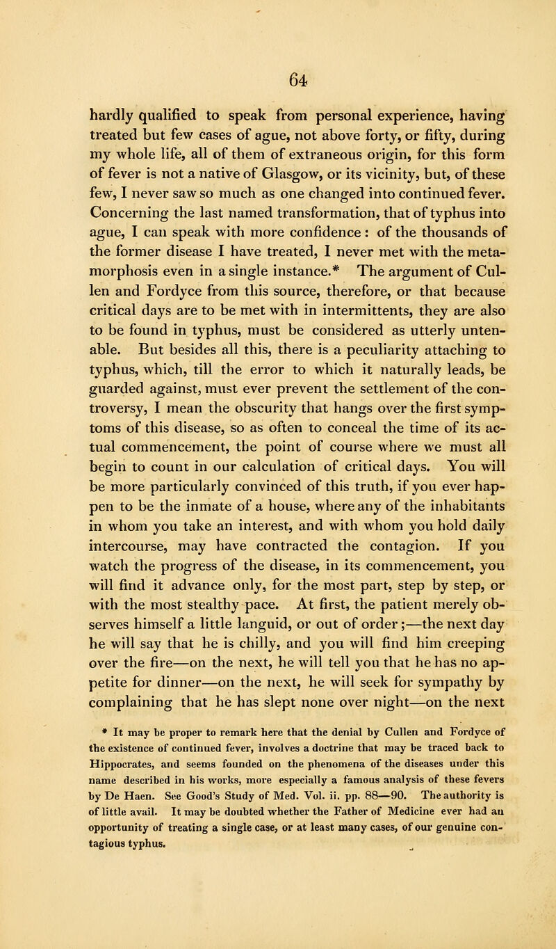 hardly qualified to speak from personal experience, having treated but few cases of ague, not above forty, or fifty, during my whole life, all of them of extraneous origin, for this form of fever is not a native of Glasgow, or its vicinity, but, of these few, I never saw so much as one changed into continued fever. Concerning the last named transformation, that of typhus into ague, I can speak with more confidence : of the thousands of the former disease I have treated, I never met with the meta- morphosis even in a single instance.* The argument of Cul- len and Fordyce from this source, therefore, or that because critical days are to be met with in intermittents, they are also to be found in typhus, must be considered as utterly unten- able. But besides all this, there is a peculiarity attaching to typhus, which, till the error to which it naturally leads, be guarded against, must ever prevent the settlement of the con- troversy, I mean the obscurity that hangs over the first symp- toms of this disease, so as often to conceal the time of its ac- tual commencement, the point of course where we must all begin to count in our calculation of critical days. You will be more particularly convinced of this truth, if you ever hap- pen to be the inmate of a house, where any of the inhabitants in whom you take an interest, and with whom you hold daily intercourse, may have contracted the contagion. If you watch the progress of the disease, in its commencement, you will find it advance only, for the most part, step by step, or with the most stealthy pace. At first, the patient merely ob- serves himself a little languid, or out of order;—the next day he will say that he is chilly, and you will find him creeping over the fire—on the next, he will tell you that he has no ap- petite for dinner—on the next, he will seek for sympathy by complaining that he has slept none over night^on the next ♦ It may be proper to remark here that the denial by Culleu and Fordyce of the existence of continued fever, involves a doctrine that may be traced back to Hippocrates, and seems founded on the phenomena of the diseases under this name described in his works, moie especially a famous analysis of these fevers by De Haen. See Good's Study of Med. Vol. ii. pp. 88—90. The authority is of little avail. It may be doubted whether the Father of Medicine ever had au opportunity of treating a single case, or at least many cases, of our genuine con- tagious typhus.