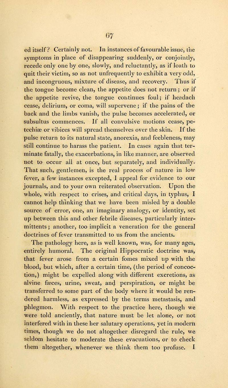 ed itself? Certainly not. In instances of favourable issue, the symptoms in place of disappearing suddenly, or conjointly, recede only one by one, slowly, and reluctantly, as if loath to quit their victim, so as not unfrequently to exhibit a very odd, and incongruous, mixture of disease, and recovery. Thus if the tongue become clean, the appetite does not return; or if the appetite revive, the tongue continues foul; if headach cease, delirium, or coma, will supervene; if the pains of the back and the limbs vanish, the pulse becomes accelerated, or subsultus commences. If all convulsive motions cease, pe- techias or vibices will spread themselves over the skin. If the pulse return to its natural state, anorexia, and feebleness, may still continue to harass the patient. In cases again that ter- minate fatally, the exacerbations, in like manner, are observed not to occur all at once, but separately, and individually. That such, gentlemen, is the real process of nature in low fever, a few instances excepted, I appeal for evidence to our journals, and to your own reiterated observation. Upon the whole, with respect to crises, and critical days, in typhus, I cannot help thinking that we have been misled by a double source of error, one, an imaginary analogy, or identity, set up between this and other febrile diseases, particularly inter- mittents; another, too implicit a veneration for the general doctrines of fever transmitted to us from the ancients. The pathology here, as is well known, was, for many ages, entirely humoral. The original Hippocratic doctrine was, that fever arose from a certain fomes mixed up with the blood, but which, after a certain time, {the period of concoc- tion,) might be expelled along with different excretions, as alvine faeces, urine, sweat, and perspiration, or might be transferred to some part of the body where it wovdd be ren- dered harmless, as expressed by the terms metastasis, and phlegmon. With respect to the practice here, though we were told anciently, that nature must be let alone, or not interfered with in these her salutary operations, yet in modern times, though we do not altogether disregard the rule, we seldom hesitate to moderate these evacuations, or to check them altogether, whenever we think them too profuse. I