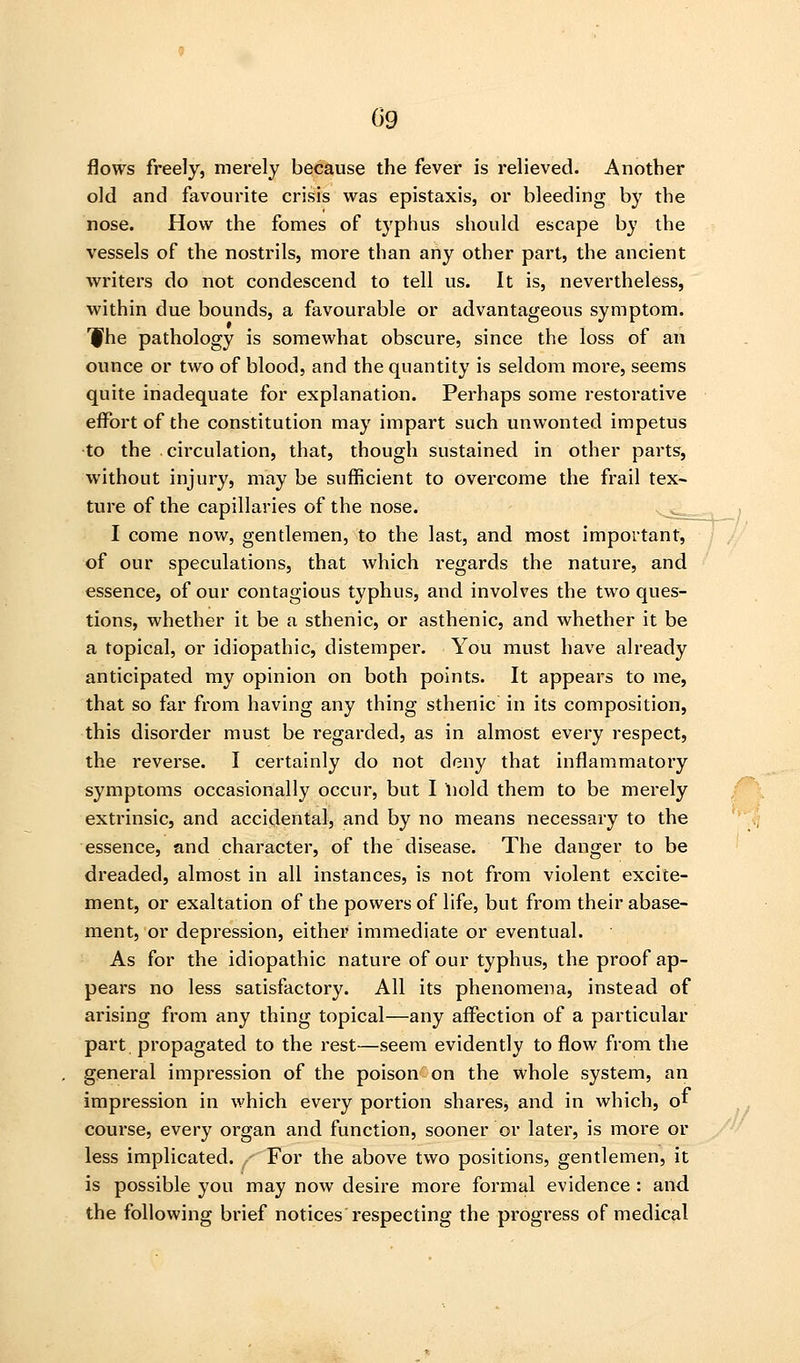 09 flows freely, merely because the fever is relieved. Another old and favourite crisis was epistaxis, or bleeding by the nose. How the fomes of typhus should escape by the vessels of the nostrils, more than any other part, the ancient writers do not condescend to tell us. It is, nevertheless, within due bounds, a favourable or advantageous symptom. I^he pathology is somewhat obscure, since the loss of an ounce or two of blood, and the quantity is seldom more, seems quite inadequate for explanation. Perhaps some restorative effort of the constitution may impart such unwonted impetus to the circulation, that, though sustained in other parts, without injury, may be sufficient to overcome the frail tex- ture of the capillaries of the nose. .,^^^,,^ I come now, gentlemen, to the last, and most important, of our speculations, that which regards the nature, and essence, of our contagious typhus, and involves the two ques- tions, whether it be a sthenic, or asthenic, and whether it be a topical, or idiopathic, distemper. You must have already anticipated my opinion on both points. It appears to me, that so far from having any thing sthenic in its composition, this disorder must be regarded, as in almost every respect, the reverse. I certainly do not deny that inflammatory symptoms occasionally occur, but I hold them to be merely extrinsic, and accidental, and by no means necessary to the essence, and character, of the disease. The danger to be dreaded, almost in all instances, is not from violent excite- ment, or exaltation of the powers of life, but from their abase- ment, or depression, either immediate or eventual. As for the idiopathic nature of our typhus, the proof ap- pears no less satisfactory. All its phenomena, instead of arising from any thing topical—any affection of a particular part propagated to the rest—seem evidently to flow from the general impression of the poison on the whole system, an impression in which every portion shares^ and in which, oi course, every organ and function, sooner or later, is more or less implicated. For the above two positions, gentlemen, it is possible you may now desire more formal evidence : and the following brief notices respecting the progress of medical
