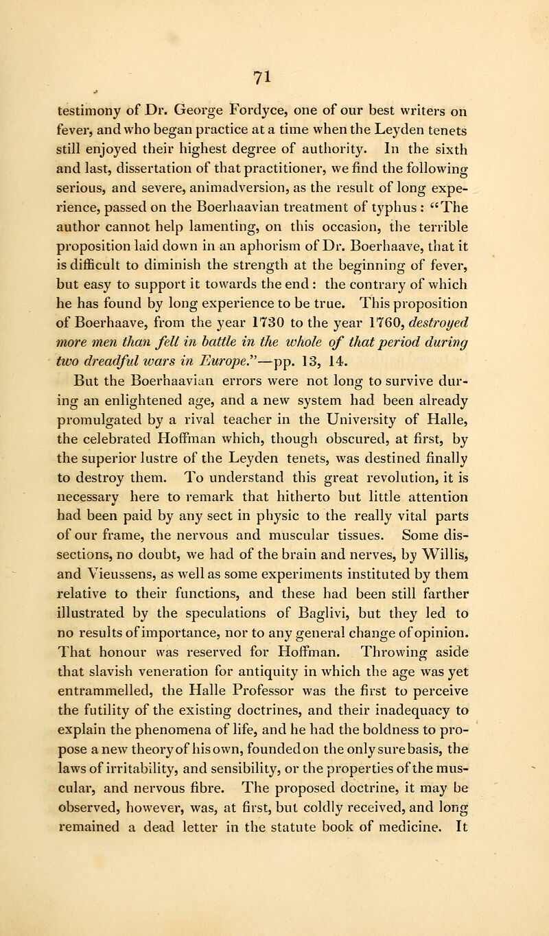 testimony of Dr. George Fordyce, one of our best writeis on fever, and who began practice at a time when the Leyden tenets still enjoyed their highest degree of authority. In the sixth and last, dissertation of that practitioner, we find the following serious, and severe, animadversion, as the result of long expe- rience, passed on the Boerhaavian treatment of typhus : The author cannot help lamenting, on this occasion, the terrible proposition laid down in an aphorism of Dr. Boerhaave, that it is difficult to diminish the strength at the beginning of fever, but easy to support it towards the end: the contrary of which he has found by long experience to be true. This proposition of Boerhaave, from the year 1730 to the year 1760, destroyed more men than fell in battle in the whole of that period during two dreadfid wars in Europe.^'—pp. 13, 14. But the Boerhaavian errors were not long to survive dur- ing an enlightened age, and a new system had been already promulgated by a rival teacher in the University of Halle, the celebrated Hoffman which, though obscured, at first, by the superior lustre of the Leyden tenets, was destined finally to destroy them. To understand this great revolution, it is necessary here to remark that hitherto but little attention had been paid by any sect in physic to the really vital parts of our frame, the nervous and muscular tissues. Some dis- sections, no doubt, we had of the brain and nerves, by Willis, and Vieussens, as well as some experiments instituted by them relative to their functions, and these had been still farther illustrated by the speculations of Baglivi, but they led to no results of importance, nor to any general change of opinion. That honour was reserved for Hoffman. Throwing aside that slavish veneration for antiquity in which the age was yet entrammelled, the Halle Professor was the first to perceive the futility of the existing doctrines, and their inadequacy to explain the phenomena of life, and he had the boldness to pro- pose anew theoryof hisown, foundedon the only sure basis, the laws of irritability, and sensibility, or the properties of the mus- cular, and nervous fibre. The proposed doctrine, it may be observed, however, was, at first, but coldly received, and long remained a dead letter in the statute book of medicine. It