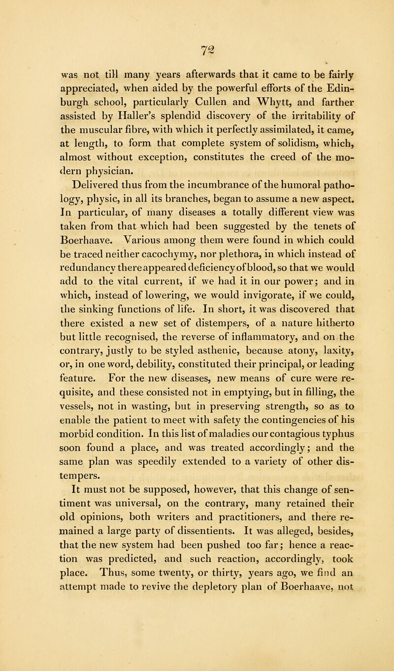 was not till many years afterwards that it came to be fairly appreciated, when aided by the powerful efforts of the Edin- burgh school, particularly Cullen and Whytt, and farther assisted by Haller's splendid discovery of the irritability of the muscular fibre, with which it perfectly assimilated, it came, at length, to form that complete system of solidism, which, almost without exception, constitutes the creed of the mo- dern physician. Delivered thus from the incumbrance of the humoral patho- logy, physic, in all its branches, began to assume a new aspect. In particular, of many diseases a totally different view was taken from that which had been suggested by the tenets of Boerhaave. Various among them were found in which could be traced neither cacochymy, nor plethora, in which instead of redundancy there appeared deficiency of blood, so that we would add to the vital current, if we had it in our power; and in which, instead of lowering, we would invigorate, if we could, the sinking functions of life. In short, it was discovered that there existed a new set of distempers, of a nature hitherto but little recognised, the reverse of inflammatory, and on the contrary, justly to be styled asthenic, because atony, laxity, or, in one word, debility, constituted their principal, or leading feature. For the new diseases, new means of cure were re- quisite, and these consisted not in emptying, but in filling, the vessels, not in wasting, but in preserving strength, so as to enable the patient to meet with safety the contingencies of his morbid condition. In this list of maladies our contagious typhus soon found a place, and was treated accordingly; and the same plan was speedily extended to a variety of other dis- tempers. It must not be supposed, however, that this change of sen- timent was universal, on the contrary, many retained their old opinions, both writers and practitioners, and there re- mained a large party of dissentients. It was alleged, besides, that the new system had been pushed too far; hence a reac- tion was predicted, and such reaction, accordingly, took place. Thus, some twenty, or thirty, years ago, we find an attempt made to revive the depletory plan of Boerhaave, not