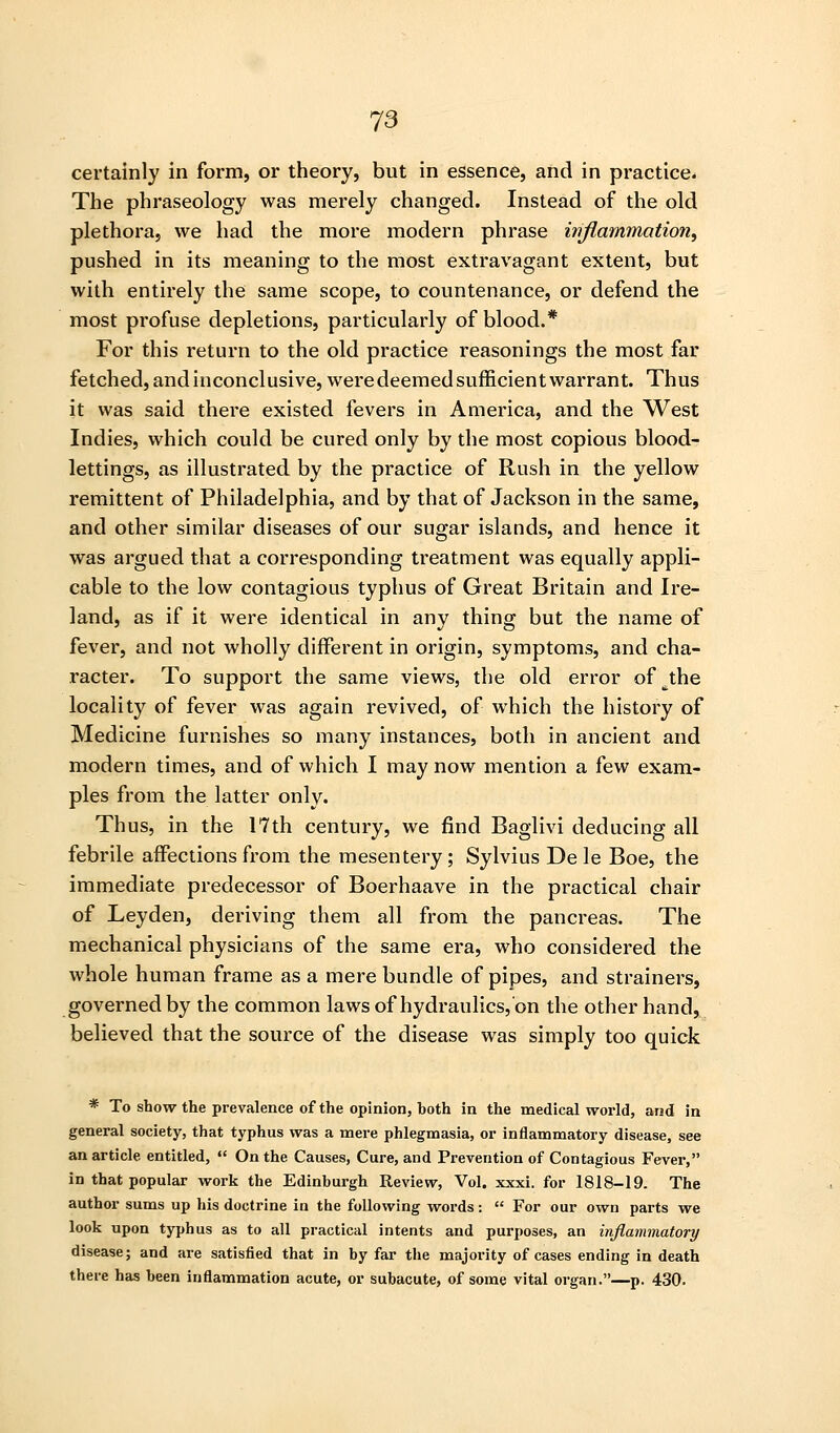 certainly in form, or theory, but in essence, and in practice. The phraseology was merely changed. Instead of the old plethora, we had the more modern phrase ivflammation, pushed in its meaning to the most extravagant extent, but with entirely the same scope, to countenance, or defend the most profuse depletions, particularly of blood.* For this return to the old practice reasonings the most far fetched, and inconclusive, were deemed sufficient warrant. Thus it was said there existed fevers in America, and the West Indies, which could be cured only by the most copious blood- lettings, as illustrated by the practice of Rush in the yellow remittent of Philadelphia, and by that of Jackson in the same, and other similar diseases of our sugar islands, and hence it was argued that a corresponding treatment was equally appli- cable to the low contagious typhus of Great Britain and Ire- land, as if it were identical in any thing but the name of fever, and not wholly different in origin, symptoms, and cha- racter. To support the same views, the old error of ^the locality of fever was again revived, of which the history of Medicine furnishes so many instances, both in ancient and modern times, and of which I may now mention a ^ew exam- ples from the latter only. Thus, in the 17th century, we find Baglivi deducing all febrile affections from the mesentery; Sylvius De le Boe, the immediate predecessor of Boerhaave in the practical chair of Leyden, deriving them all from the pancreas. The mechanical physicians of the same era, who considered the whole human frame as a mere bundle of pipes, and strainers, governed by the common lawsof hydraulics,'on the other hand, believed that the source of the disease was simply too quick * To show the prevalence of the opinion, both in the medical world, and in general society, that typhus was a mere phlegmasia, or inflammatory disease, see an article entitled, «' On the Causes, Cure, and Prevention of Contagious Fever, in that popular work the Edinburgh Review, Vol. xxxi. for 1818-19. The author sums up his doctrine in the following words:  For our own parts we look upon typhus as to all practical intents and purposes, an inflammatory disease; and are satisfied that in by far the majority of cases ending in death there has been inflammation acute, or subacute, of some vital organ.—p. 430.