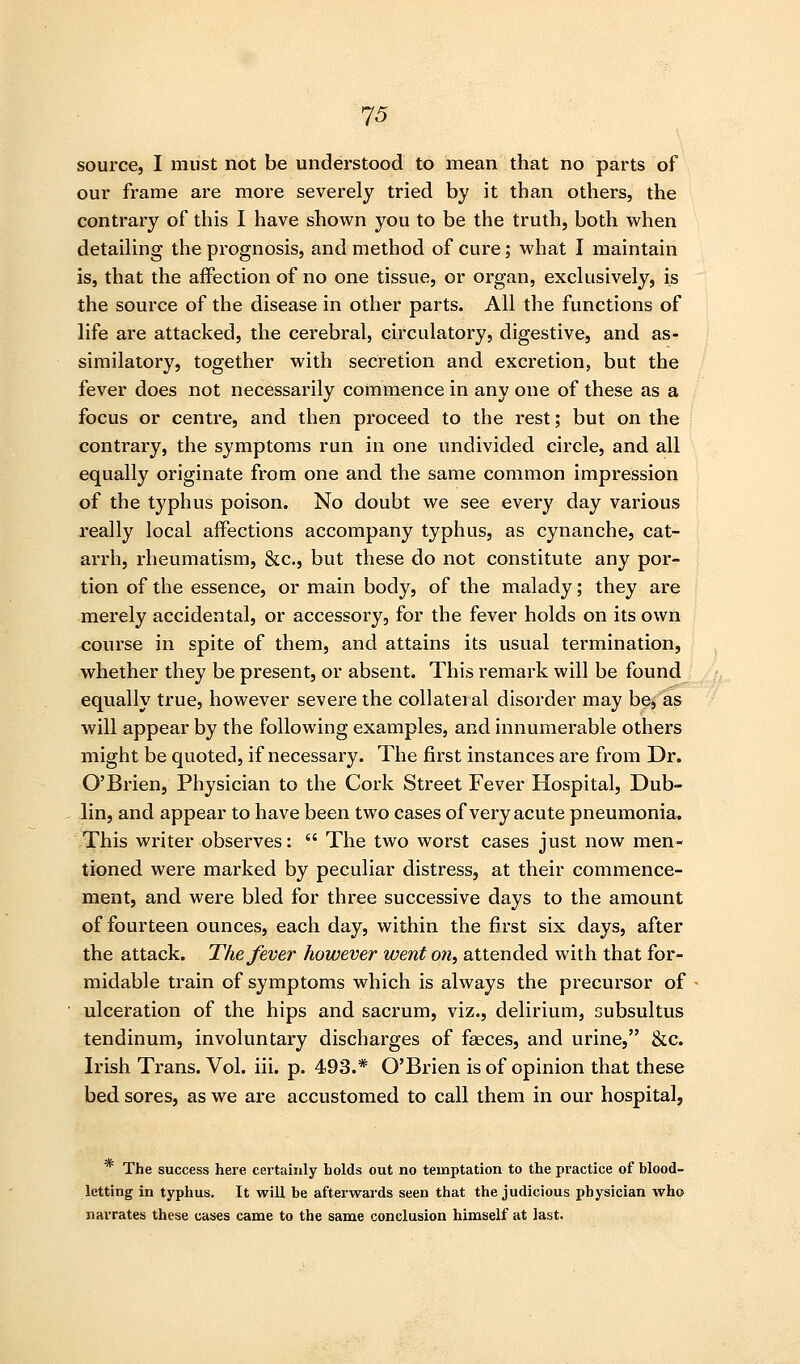 source, I must not be understood to mean that no parts of our frame are more severely tried by it than others, the contrary of this I have shown you to be the truth, both when detaiUng the prognosis, and method of cure; what I maintain is, that the affection of no one tissue, or organ, exclusively, is the source of the disease in other parts. All the functions of life are attacked, the cerebral, circulatory, digestive, and as- similatory, together with secretion and CKcretion, but the fever does not necessarily commence in any one of these as a focus or centre, and then proceed to the rest; but on the contrary, the symptoms run in one undivided circle, and all equally originate from one and the same common impression of the typhus poison. No doubt we see every day various really local affections accompany typhus, as cynanche, cat- arrh, rheumatism, &c., but these do not constitute any por- tion of the essence, or main body, of the malady; they are merely accidental, or accessory, for the fever holds on its own course in spite of them, and attains its usual termination, whether they be present, or absent. This remark will be found equally true, however severe the collateial disorder may be, as will appear by the following examples, and innumerable others might be quoted, if necessary. The first instances are from Dr. O'Brien, Physician to the Cork Street Fever Hospital, Dub- lin, and appear to have been two cases of very acute pneumonia. This writer observes:  The two worst cases just now men- tioned were marked by peculiar distress, at their commence- ment, and were bled for three successive days to the amount of fourteen ounces, each day, within the first six days, after the attack. The fever however went on, attended with that for- midable train of symptoms which is always the precursor of ulceration of the hips and sacrum, viz., delirium, subsultus tendinum, involuntary discharges of faeces, and urine, &c. Irish Trans. Vol. iii. p. 493.* O'Brien is of opinion that these bed sores, as we are accustomed to call them in our hospital, The success here certainly holds out no temptation to the practice of blood- letting in typhus. It will he afterwards seen that the judicious physician who narrates these cases came to the same conclusion himself at last.