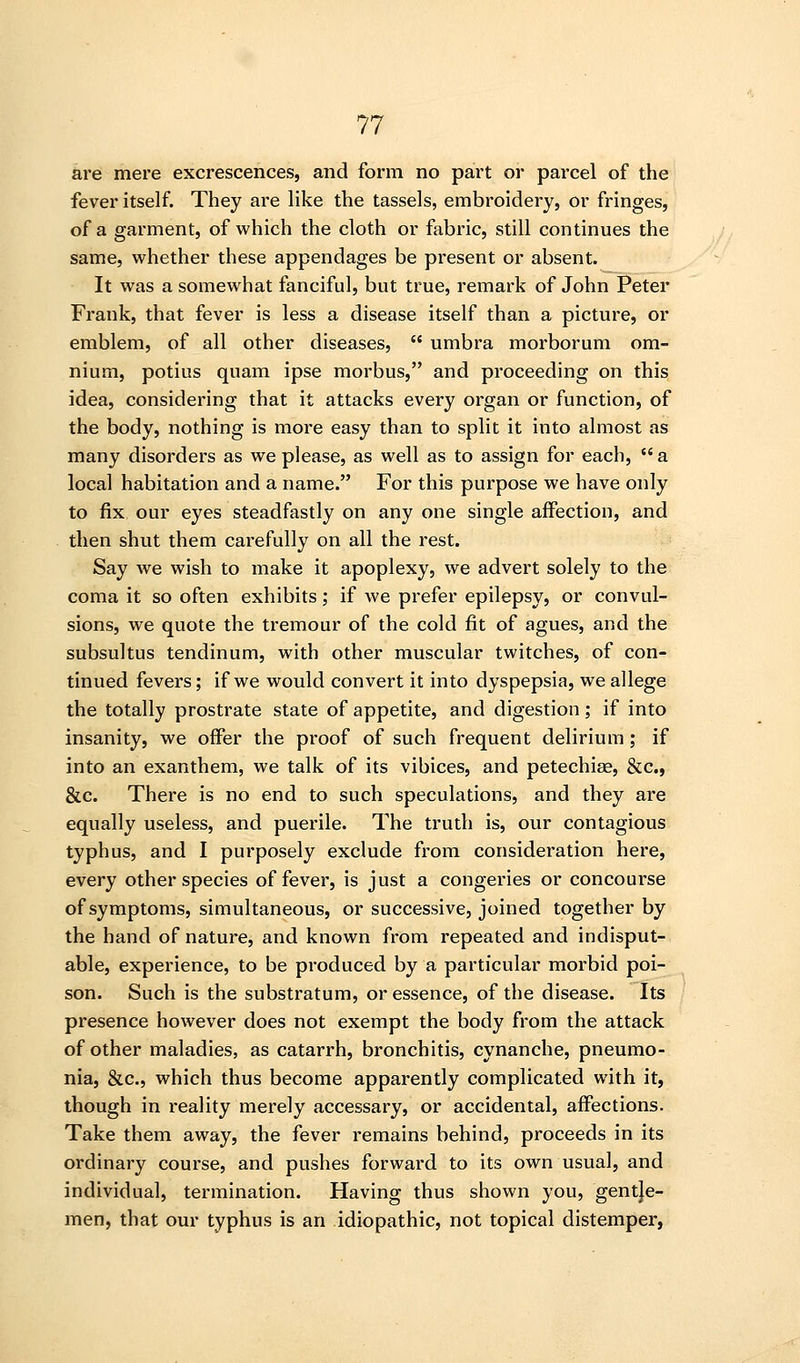 are mere excrescences, and form no part or parcel of the fever itself. They are like the tassels, embroidery, or fringes, of a garment, of which the cloth or fabric, still continues the same, whether these appendages be present or absent. It was a somewhat fanciful, but true, remark of John Peter Frank, that fever is less a disease itself than a picture, or emblem, of all other diseases,  umbra morborum om- nium, potius quam ipse morbus, and proceeding on tbis idea, considering that it attacks every organ or function, of the body, nothing is more easy than to split it into almost as many disorders as we please, as well as to assign for each,  a local habitation and a name. For this purpose we have only to fix our eyes steadfastly on any one single affection, and then shut them carefully on all the rest. Say we wish to make it apoplexy, we advert solely to the coma it so often exhibits; if we prefer epilepsy, or convul- sions, we quote the tremour of the cold fit of agues, and the subsultus tendinum, with other muscular twitches, of con- tinued fevers; if we would convert it into dyspepsia, we allege the totally prostrate state of appetite, and digestion; if into insanity, we offer the proof of such frequent delirium; if into an exanthem, we talk of its vibices, and petechise, &c., &c. There is no end to such speculations, and they are equally useless, and puerile. The truth is, our contagious typhus, and I purposely exclude from consideration here, every other species of fever, is just a congeries or concourse of symptoms, simultaneous, or successive, joined together by the hand of nature, and known from repeated and indisput- able, experience, to be produced by a particular morbid poi- son. Such is the substratum, or essence, of the disease. Its presence however does not exempt the body from the attack of other maladies, as catarrh, bronchitis, cynanche, pneumo- nia, &c., which thus become apparently complicated with it, though in reality merely accessary, or accidental, affections. Take them away, the fever remains behind, proceeds in its ordinary course, and pushes forward to its own usual, and individual, termination. Having thus shown you, gentje- men, that our typhus is an idiopathic, not topical distemper,