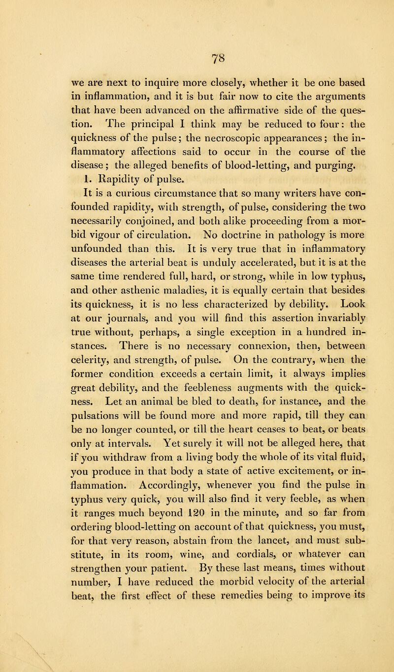 we are next to inquire more closely, whether it be one based in inflammation, and it is but fair now to cite the arguments that have been advanced on the affirmative side of the ques- tion. The principal I think may be reduced to four: the quickness of the pulse; the necroscopic appearances; the in- flammatory affections said to occur in the course of the disease ; the alleged benefits of blood-letting, and purging. 1. Rapidity of pulse. It is a curious circumstance that so many writers have con- founded rapidity, with strength, of pulse, considering the two necessarily conjoined, and both alike proceeding from a mor- bid vigour of circulation. No doctrine in pathology is more unfounded than this. It is very true that in inflammatory diseases the arterial beat is unduly accelerated, but it is at the same time rendered full, hard, or strong, while in low typhus, and other asthenic maladies, it is equally certain that besides its quickness, it is no less characterized by debility. Look at our journals, and you will find this assertion invariably true without, perhaps, a single exception in a hundred in- stances. There is no necessary connexion, then, between celerity, and strength, of pulse. On the contrary, when the former condition exceeds a certain limit, it always implies great debility, and the feebleness augments with the quick- ness. Let an animal be bled to death, for instance, and the pulsations will be found more and more rapid, till they can be no longer counted, or till the heart ceases to beat, or beats only at intervals. Yet surely it will not be alleged here, that if you withdraw from a living body the whole of its vital fluid, you produce in that body a state of active excitement, or in- flammation. Accordingly, whenever you find the pulse in typhus very quick, you will also find it very feeble, as when it ranges much beyond 120 in the minute, and so far from ordering blood-letting on account of that quickness, you must, for that very reason, abstain from the lancet, and must sub- stitute, in its room, wine, and cordials, or whatever can strengthen your patient. By these last means, times without number, I have reduced the morbid velocity of the arterial beat, the first effect of these remedies being to improve its