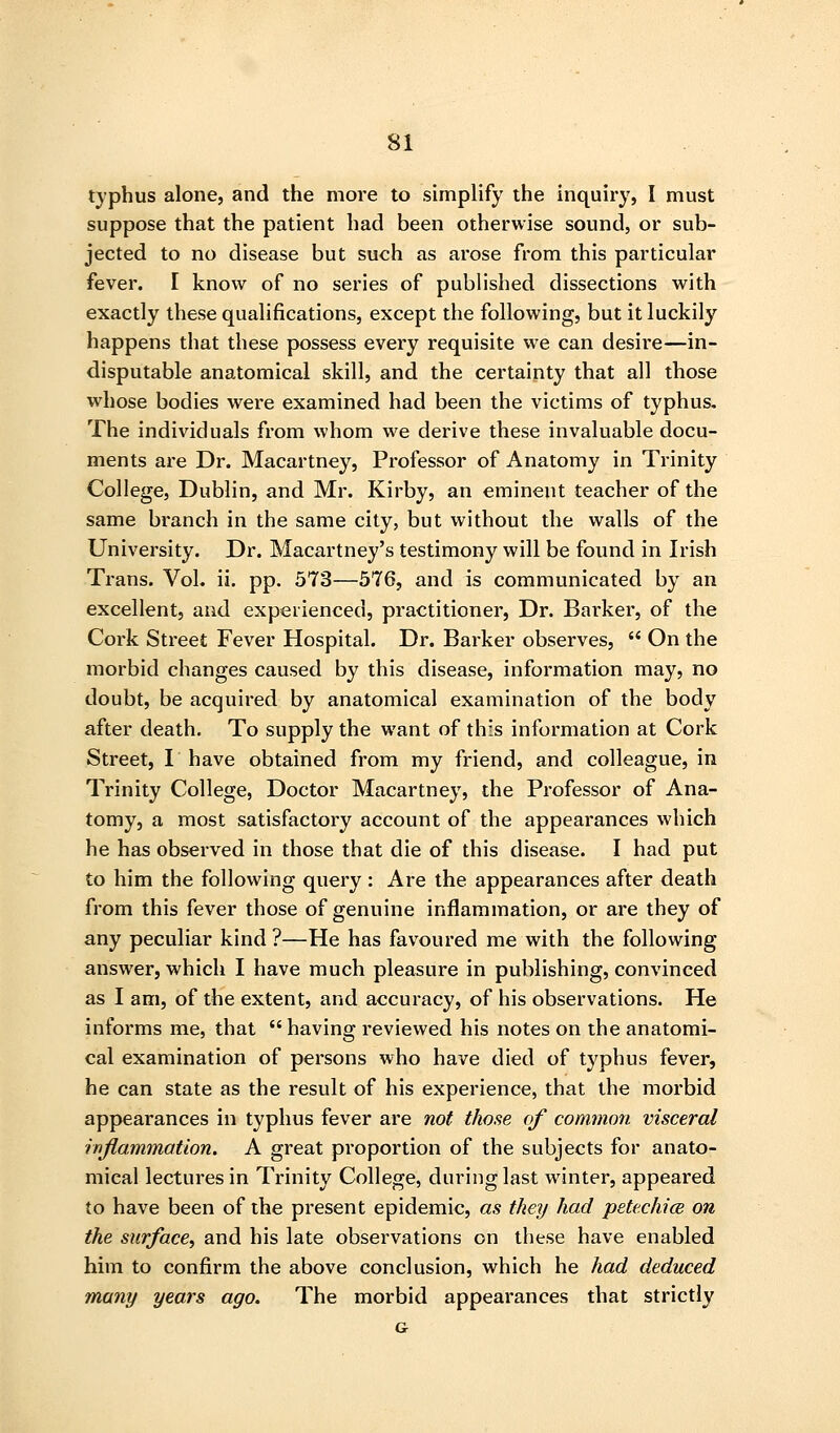 typhus alone, and the more to simplify the inquiry, I must suppose that the patient had been otherwise sound, or sub- jected to no disease but such as arose from this particular fever. I know of no series of published dissections with exactly these qualifications, except the following, but it luckily happens that these possess every requisite we can desire—in- disputable anatomical skill, and the certainty that all those whose bodies were examined had been the victims of typhus. The individuals from whom we derive these invaluable docu- ments are Dr. Macartney, Professor of Anatomy in Trinity College, Dublin, and Mr. Kirby, an eminent teacher of the same branch in the same city, but without the walls of the University. Dr. Macartney's testimony will be found in Irish Trans. Vol. ii. pp. 5T3—576, and is communicated by an excellent, and experienced, practitioner, Dr. Barker, of the Cork Sti-eet Fever Hospital. Dr. Barker observes,  On the morbid changes caused by this disease, information may, no doubt, be acquired by anatomical examination of the body after death. To supply the want of this information at Cork Street, I have obtained from my friend, and colleague, in Trinity College, Doctor Macartney, the Professor of Ana- tomy, a most satisfactory account of the appearances which he has observed in those that die of this disease. I had put to him the following query : Are the appearances after death from this fever those of genuine inflammation, or are they of any peculiar kind ?—He has favoured me with the following answer, which I have much pleasure in publishing, convinced as I am, of the extent, and accuracy, of his observations. He informs me, that having reviewed his notes on the anatomi- cal examination of persons who have died of typhus fever, he can state as the result of his experience, that the morbid appearances in typhus fever are not those of common visceral inflammation. A great proportion of the subjects for anato- mical lectures in Trinity College, during last winter, appeared to have been of the present epidemic, as they had petechicB on the surface, and his late observations on these have enabled him to confirm the above conclusion, which he had deduced many years ago. The morbid appearances that strictly G