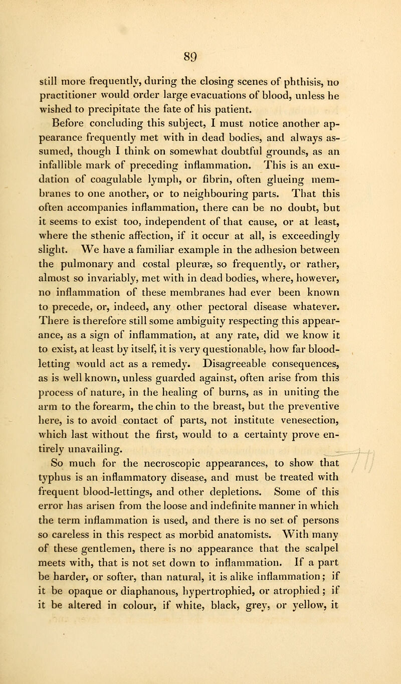 still more frequently, during the closing scenes of phthisis, no practitioner would order large evacuations of blood, unless he wished to precipitate the fate of his patient. Before concluding this subject, I must notice another ap- pearance frequently met with in dead bodies, and always as- sumed, though I think on somewhat doubtful grounds, as an infallible mark of preceding inflammation. This is an exu- dation of coagulable lymph, or fibrin, often glueing mem- branes to one another, or to neighbouring parts. That this often accompanies inflammation, there can be no doubt, but it seems to exist too, independent of that cause, or at least, where the sthenic affection, if it occur at all, is exceedingly slight. We have a familiar example in the adhesion between the pulmonary and costal pleurae, so frequently, or rather, almost so invariably, met with in dead bodies, where, however, no inflammation of these membranes had ever been known to precede, or, indeed, any other pectoral disease whatever. There is therefore still some ambiguity respecting this appear- ance, as a sign of inflammation, at any rate, did we know it to exist, at least by itself, it is very questionable, how far blood- letting would act as a remedy. Disagreeable consequences, as is well known, unless guarded against, often arise from this process of nature, in the healing of burns, as in uniting the arm to the forearm, the chin to the breast, but the preventive here, is to avoid contact of parts, not institute venesection, which last without the first, would to a certainty prove en- tirely unavailing. ^=:^~^j So much for the necroscopic appearances, to show that / /; typhus is an inflammatory disease, and must be treated with frequent blood-lettings, and other depletions. Some of this error has arisen from the loose and indefinite manner in which the term inflammation is used, and there is no set of persons so careless in this respect as morbid anatomists. With many of these gentlemen, there is no appearance that the scalpel meets with, that is not set down to inflammation. If a part be harder, or softer, than natural, it is alike inflammation; if it be opaque or diaphanous, hypertrophied, or atrophied; if it be altered in colour, if white, black, grey, or yellow, it