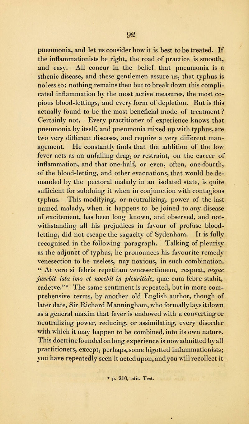pneumonia, and let us consider how it is best to be treated. If the inflammationists be right, the road of practice is smooth, and easy. All concur in the belief that pneumonia is a sthenic disease, and these gentlemen assure us, that typhus is noless so; nothing remains then but to break down this compli- cated inflammation by the most active measures, the most co- pious blood-lettings, and every form of depletion. But is this actually found to be the most beneficial mode of treatment ? Certainly not. Every practitioner of experience knows that pneumonia by itself, and pneumonia mixed up with typhus, are two very different diseases, and require a very different man- agement. He constantly finds that the addition of the low fever acts as an unfailing drag, or restraint, on the cai'eer of inflammation, and that one-half, or even, often, one-fourth, of the blood-letting, and other evacuations, that would be de- manded by the pectoral malady in an isolated state, is quite sufficient for subduing it when in conjunction with contagious typhus. This modifying, or neutralizing, power of the last named malady, when it happens to be joined to any disease of excitement, has been long known, and observed, and not- withstanding all his prejudices in favour of profuse blood- letting, did not escape the sagacity of Sydenham. It is fully recognised in the following paragraph. Talking of pleurisy as the adjunct of typhus, he pronounces his favourite remedy venesection to be useless, nay noxious, in such combination.  At vero si febris repetitam venoesectionem, respuat, neque juvehit ista imo et nocehit in pleuritide, quae cum febre stabit, cadetve.* The same sentiment is repeated, but in more com- prehensive terms, by another old English author, though of later date. Sir Richard Manningham, who formally lays it down as a general maxim that fever is endowed with a converting or neutralizing power, reducing, or assimilating, every disorder with which it may happen to be combined, into its own nature. This doctrine founded on long experience is nowadmitted by all practitioners, except, perhaps, some bigotted inflammationists; you have repeatedly seen it acted upon, andyou will recollect it ♦ p. 210, edit. Test.