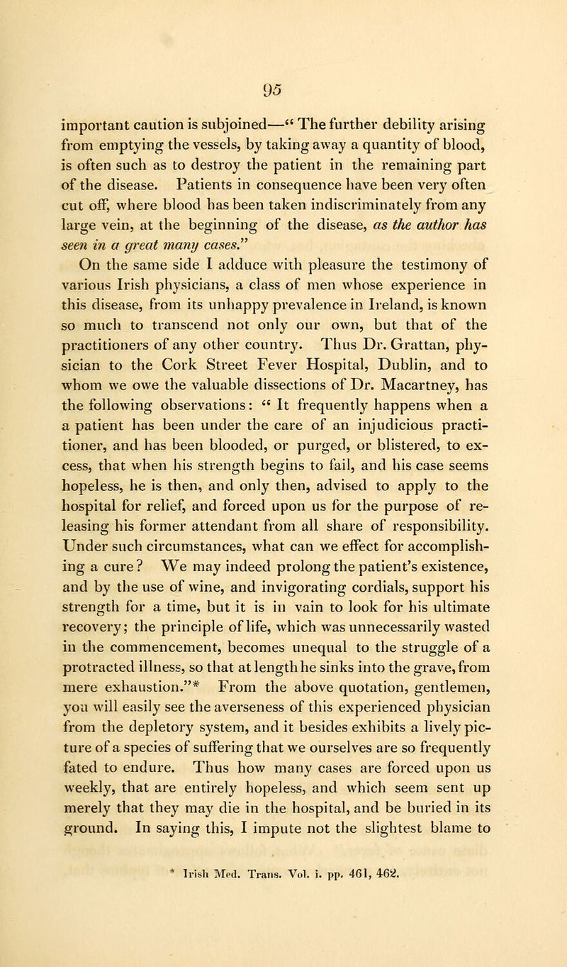 important caution is subjoined— The further debility arising from emptying the vessels, by taking away a quantity of blood, is often such as to destroy the patient in the remaining part of the disease. Patients in consequence have been very often cut off, where blood has been taken indiscriminately from any large vein, at the beginning of the disease, as the author has seen in a great many cases'^ On the same side I adduce with pleasure the testimony of various Irish physicians, a class of men whose experience in this disease, from its unhappy prevalence in Ireland, is known so much to transcend not only our own, but that of the practitioners of any other country. Thus Dr. Grattan, phy- sician to the Cork Street Fever Hospital, Dublin, and to whom we owe the valuable dissections of Dr. Macartney, has the following observations:  It frequently happens when a a patient has been under the care of an injudicious practi- tioner, and has been blooded, or purged, or blistered, to ex- cess, that when his strength begins to fail, and his case seems hopeless, he is then, and only then, advised to apply to the hospital for relief, and forced upon us for the purpose of re- leasing his former attendant from all share of responsibility. Under such circumstances, what can we effect for accomplish- ing a cure? We may indeed prolong the patient's existence, and by the use of wine, and invigorating cordials, support his strength for a time, but it is in vain to look for his ultimate recovery; the principle of life, which was unnecessarily wasted in the commencement, becomes unequal to the struggle of a protracted illness, so that at length he sinks into the grave, from mere exhaustion.* From the above quotation, gentlemen, you will easily see the averseness of this experienced physician from the depletory system, and it besides exhibits a lively pic- ture of a species of suffering that we ourselves are so frequently fated to endure. Thus how many cases are forced upon us weekly, that are entirely hopeless, and which seem sent up merely that they may die in the hospital, and be buried in its ground. In saying this, I impute not the slightest blame to * Irish Med. Trans, Vol. i. pp. 461, 462.