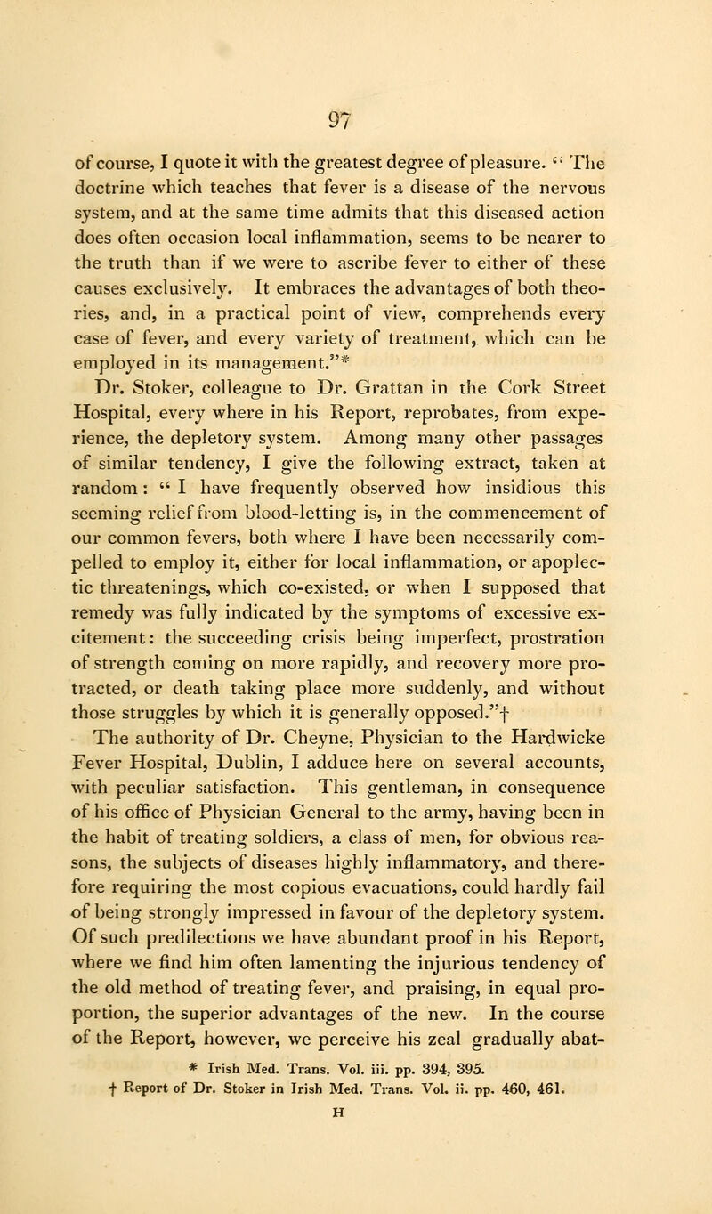 of course, I quote it with the greatest degree of pleasure. '• The doctrine which teaches that fever is a disease of the nervous system, and at the same time admits that this diseased action does often occasion local inflammation, seems to be nearer to the truth than if we were to ascribe fever to either of these causes exclusively. It embraces the advantages of both theo- ries, and, in a practical point of view, comprehends every case of fever, and every variety of treatment, which can be employed in its management.* Dr. Stoker, colleague to Dr. Grattan in the Cork Street Hospital, every where in his Report, reprobates, from expe- rience, the depletory system. Among many other passages of similar tendency, I give the following extract, taken at random:  I have frequently observed how insidious this seeming relief from blood-letting is, in the commencement of our common fevers, both where I have been necessarily com- pelled to employ it, either for local inflammation, or apoplec- tic threatenings, which co-existed, or when I supposed that remedy was fully indicated by the symptoms of excessive ex- citement: the succeeding crisis being imperfect, prostration of strength coming on more rapidly, and recovery more pro- tracted, or death taking place more suddenly, and without those struggles by which it is generally opposed.f The authority of Dr. Cheyne, Physician to the Hai*dwicke Fever Hospital, Dublin, I adduce here on several accounts, with peculiar satisfaction. This gentleman, in consequence of his office of Physician General to the army, having been in the habit of treating soldiers, a class of men, for obvious rea- sons, the subjects of diseases highly inflammatory, and there- fore requiring the most copious evacuations, could hardly fail of being strongly impressed in favour of the depletory system. Of such predilections we have abundant proof in his Report, where we find him often lamenting the injurious tendency of the old method of treating fever, and praising, in equal pro- portion, the superior advantages of the new. In the course of the Report, however, we perceive his zeal gradually abat- * Irish Med. Trans. Vol. iii. pp. 394, 395. f Report of Dr. Stoker in Irish Med. Trans. Vol. ii. pp. 460, 461. H