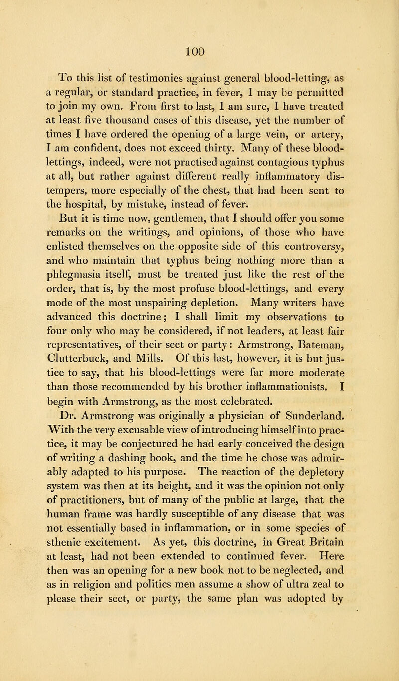 To this list of testimonies against general blood-letting, as a regular, or standard practice, in fever, I may be permitted to join my own. From first to last, I am sure, I have treated at least five thousand cases of this disease, yet the number of times I have ordered the opening of a large vein, or artery, I am confident, does not exceed thirty. Many of these blood- lettings, indeed, were not practised against contagious typhus at all, but rather against different really inflammatory dis- tempers, more especially of the chest, that had been sent to the hospital, by mistake, instead of fever. But it is time now, gentlemen, that I should offer you some remarks on the writings, and opinions, of those who have enlisted themselves on the opposite side of this controversy, and who maintain that typhus being nothing more than a phlegmasia itself, must be treated just like the rest of the order, that is, by the most profuse blood-lettings, and every mode of the most unspairing depletion. Many writers have advanced this doctrine; I shall limit my observations to four only who may be considered, if not leaders, at least fair representatives, of their sect or party: Armstrong, Bateman, Clutterbuck, and Mills. Of this last, however, it is but jus- tice to say, that his blood-lettings were far more moderate than those recommended by his brother inflammationists. I begin with Armstrong, as the most celebrated. Dr. Armstrong was originally a physician of Sunderland. With the very excusable view of introducing himself into prac- tice, it may be conjectured he had early conceived the design of writing a dashing book, and the time he chose was admir- ably adapted to his purpose. The reaction of the depletory system was then at its height, and it was the opinion not only of practitioners, but of many of the public at large, that the human frame was hardly susceptible of any disease that was not essentially based in inflammation, or in some species of sthenic excitement. As yet, this doctrine, in Great Britain at least, had not been extended to continued fever. Here then was an opening for a new book not to be neglected, and as in religion and politics men assume a show of ultra zeal to please their sect, or party, the same plan was adopted by