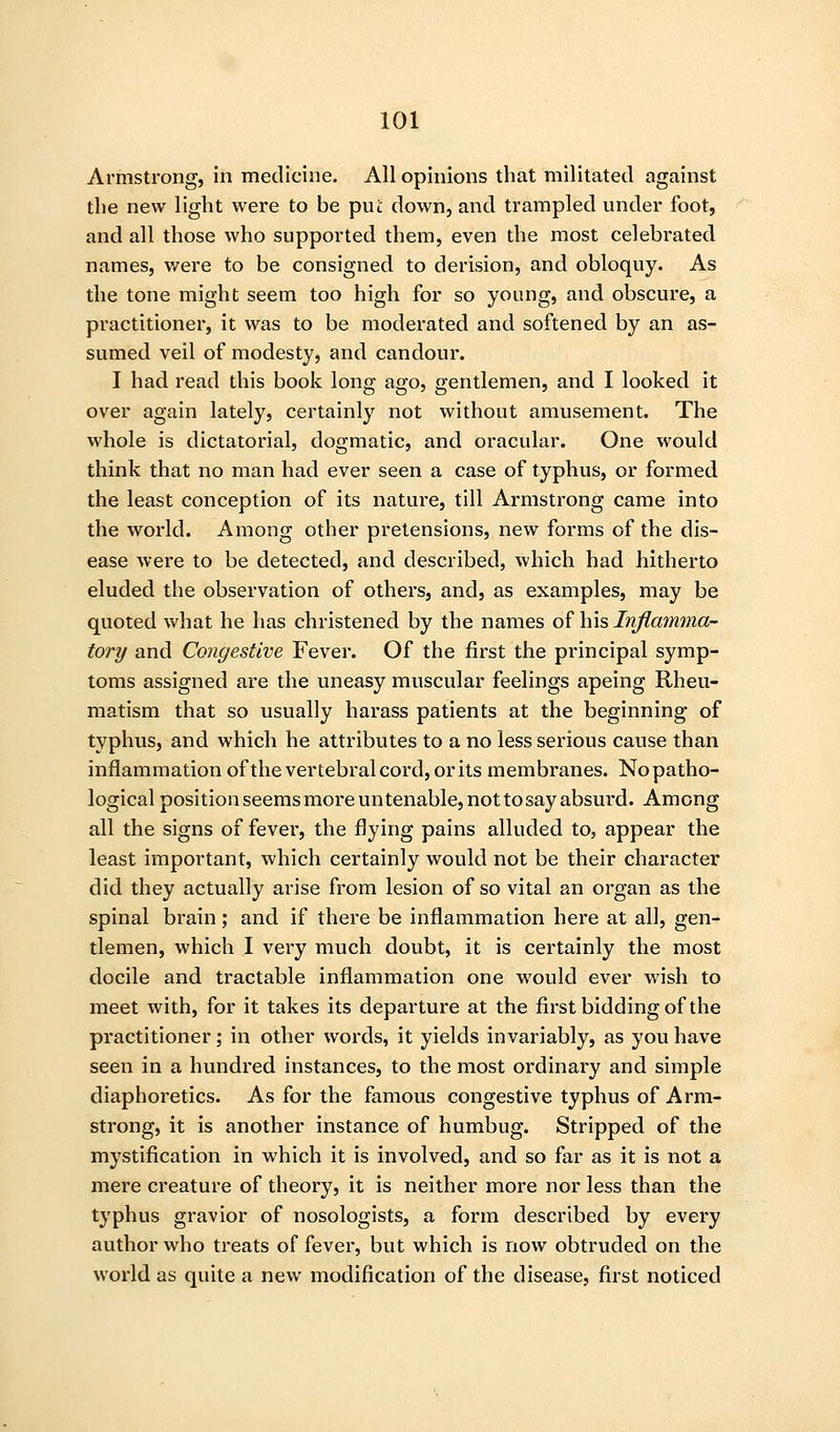 Armstrong, in medicine. All opinions that militated against the new light were to be piii down, and trampled under foot, and all those who supported them, even the most celebrated names, were to be consigned to derision, and obloquy. As the tone might seem too high for so young, and obscure, a practitioner, it was to be moderated and softened by an as- sumed veil of modesty, and candour. I had read this book long ago, gentlemen, and I looked it over again lately, certainly not without amusement. The whole is dictatorial, dogmatic, and oracular. One would think that no man had ever seen a case of typhus, or formed the least conception of its nature, till Armstrong came into the world. Among other pretensions, new forms of the dis- ease were to be detected, and described, which had hitherto eluded the observation of others, and, as examples, may be quoted what he has christened by the names of his Inflamma- tory and Congestive Fever. Of the first the principal symp- toms assigned are the uneasy muscular feelings apeing Rheu- matism that so usually harass patients at the beginning of typhus, and which he attributes to a no less serious cause than inflammation ofthe vertebral cord, or its membranes. No patho- logical positionseemsmoreuntenable,nottosayabsurd. Among all the signs of fever, the flying pains alluded to, appear the least important, which certainly would not be their character did they actually arise from lesion of so vital an organ as the spinal brain; and if there be inflammation here at all, gen- tlemen, which I very much doubt, it is certainly the most docile and tractable inflammation one would ever wish to meet with, for it takes its departure at the first bidding of the practitioner; in other words, it yields invariably, as you have seen in a hundred instances, to the most ordinary and simple diaphoretics. As for the famous congestive typhus of Arm- strong, it is another instance of humbug. Stripped of the mystification in which it is involved, and so far as it is not a mere creature of theory, it is neither more nor less than the typhus gravior of nosologists, a form described by every author who treats of fever, but which is now obtruded on the world as quite a new modification of the disease, first noticed
