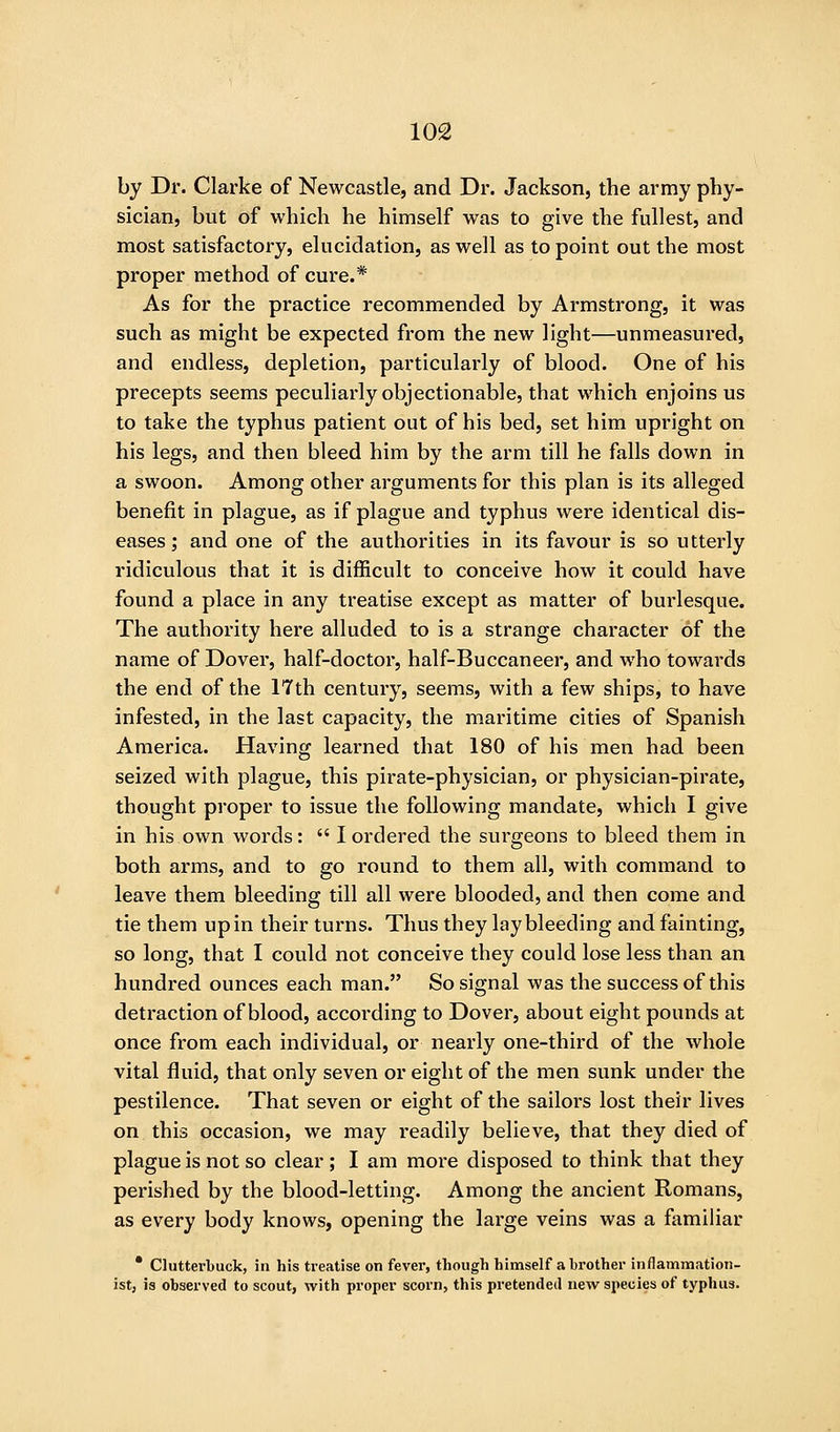 by Dr. Clarke of Newcastle, and Dr. Jackson, the army phy- sician, but of which he himself was to give the fullest, and most satisfactory, elucidation, as well as to point out the most proper method of cure.* As for the practice recommended by Armstrong, it was such as might be expected from the new light—unmeasured, and endless, depletion, particularly of blood. One of his precepts seems peculiarly objectionable, that which enjoins us to take the typhus patient out of his bed, set him upright on his legs, and then bleed him by the arm till he falls down in a swoon. Among other arguments for this plan is its alleged benefit in plague, as if plague and typhus were identical dis- eases; and one of the authorities in its favour is so utterly ridiculous that it is difficult to conceive how it could have found a place in any treatise except as matter of burlesque. The authority here alluded to is a strange character of the name of Dover, half-doctor, half-Buccaneer, and who towards the end of the ITth century, seems, with a few ships, to have infested, in the last capacity, the maritime cities of Spanish America. Having learned that 180 of his men had been seized with plague, this pirate-physician, or physician-pirate, thought proper to issue the following mandate, which I give in his own words:  I ordered the surgeons to bleed them in both arms, and to go round to them all, with command to leave them bleeding till all were blooded, and then come and tie them up in their turns. Thus they lay bleeding and fainting, so long, that I could not conceive they could lose less than an hundred ounces each man. So signal was the success of this detraction of blood, according to Dover, about eight pounds at once from each individual, or nearly one-third of the whole vital fluid, that only seven or eight of the men sunk under the pestilence. That seven or eight of the sailors lost their lives on this occasion, we may readily believe, that they died of plague is not so clear; I am more disposed to think that they perished by the blood-letting. Among the ancient Romans, as every body knows, opening the large veins was a familiar • Clutterbuck, in his treatise on fever, though himself a brother inflammation- ist, is observed to scout, with proper scorn, this pretended new species of typhus.