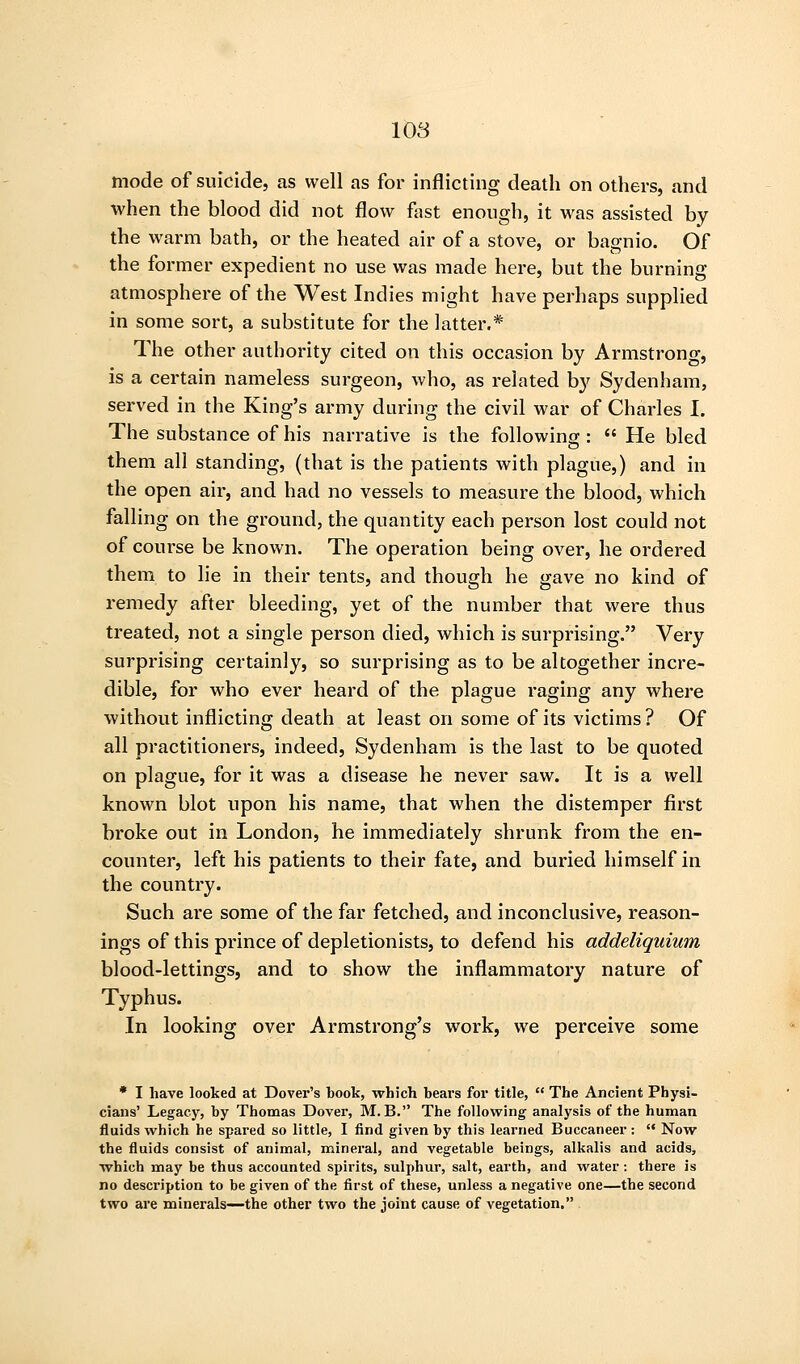 mode of suicide, as well as for inflicting death on others, and when the blood did not flow fast enough, it was assisted by the warm bath, or the heated air of a stove, or bagnio. Of the former expedient no use was made here, but the burning atmosphere of the West Indies might have perhaps supplied in some sort, a substitute for the latter.* The other authority cited on this occasion by Armstrong, is a certain nameless surgeon, who, as related by Sydenham, served in the King's army during the civil war of Charles I, The substance of his narrative is the following :  He bled them all standing, (that is the patients with plague,) and in the open air, and had no vessels to measure the blood, which falling on the ground, the quantity each person lost could not of course be known. The operation being over, he ordered them to lie in their tents, and though he gave no kind of remedy after bleeding, yet of the number that were thus treated, not a single person died, which is surprising. Very surprising certainly, so surprising as to be altogether incre- dible, for who ever heard of the plague raging any where without inflicting death at least on some of its victims ? Of all practitioners, indeed, Sydenham is the last to be quoted on plague, for it was a disease he never saw. It is a well known blot upon his name, that when the distemper first broke out in London, he immediately shrunk from the en- counter, left his patients to their fate, and buried himself in the country. Such are some of the far fetched, and inconclusive, reason- ings of this prince of depletionists, to defend his addeliquium blood-lettings, and to show the inflammatory nature of Typhus. In looking over Armstrong's work, we perceive some * I have looked at Dover's book, which bears for title,  The Ancient Physi- cians' Legacy, by Thomas Dover, M. B. The following analysis of the human fluids which he spared so little, I find given by this learned Buccaneer :  Now the fluids consist of animal, mineral, and vegetable beings, alkalis and acids, which may be thus accounted spirits, sulphur, salt, earth, and w^ater: there is no description to be given of the first of these, unless a negative one—the second two are minerals—the other two the joint cause of vegetation,