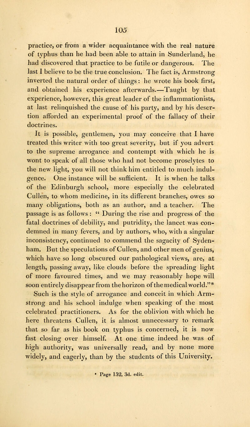 practice, or from a wider acquaintance with the real nature of typhus than he had been able to attain in Sunderland, he had discovered that practice to be futile or dangerous. The last 1 believe to be the true conclusion. The fact is, Armstrong inverted the natural order of things: he wrote his book first, and obtained his experience afterwards.—Taught by that experience, however, this great leader of the inflammationists, at last relinquished the cause of his party, and by his deser- tion afforded an experimental proof of the fallacy of their doctrines. It is possible, gentlemen, you may conceive that I have treated this writer with too great severity, but if you advert to the supreme arrogance and contempt with which he is wont to speak of all those who had not become proselytes to the new light, you will not think him entitled to much indul- gence. One instance will be sufficient. It is when he talks of the Edinburgh school, more especially the celebrated Cullen, to whom medicine, in its different branches, owes so many obligations, both as an author, and a teacher. The passage is as follows :  During the rise and progress of the fatal doctrines of debility, and putridity, the lancet was con- demned in many fevers, and by authors, who, with a singular inconsistency, continued to commend the sagacity of Syden- ham. But the speculations of Cullen, and other men of genius, which have so long obscured our pathological views, are, at length, passing away, like clouds before the spreading light of more favoured times, and we may reasonably hope will soon entirely disappear from thehorizon of the medical world.* Such is the style of arrogance and conceit in which Arm- strong and his school indulge when speaking of the most celebrated practitioners. As for the oblivion with which he here threatens Cullen, it is almost unnecessary to remark that so far as his book on typhus is concerned, it is now fast closinor over himself. At one time indeed he was of high authority, was universally read, and by none more widely, and eagerly, than by the students of this University. • Page 132, 3d. edit.