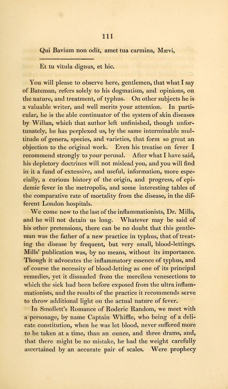 Qui Bavium non odit, amet tua carmina, Msevi, Et tu vitula dignus, et hie. You will please to observe here, gentlemen, that what I say of Bateman, refers solely to his dogmatism, and opinions, on the nature, and treatment, of typhus. On other subjects he is a valuable writer, and well merits your attention. In parti- cular, he is the able continuator of the system of skin diseases by Willan, which that author left unfinished, though unfor- tunately, he has perplexed us, by the same interminable mul- titude of genera, species, and varieties, that form so great an objection to the original work. Even his treatise on fever I recommend strongly to your perusal. After what I have said, his depletory doctrines will not mislead you, and you will find in it a fund of extensive, and useful, information, more espe- cially, a curious history of the origin, and progress, of epi- demic fever in the metropolis, and some interesting tables of the comparative rate of mortality from the disease, in the dif- ferent London hospitals. We come now to thelastof theinflammationists, Dr. Mills, and he will not detain us long. Whatever may be said of his other pretensions, there can be no doubt that this gentle- man was the father of a new practice in typhus, that of treat- ing the disease by frequent, but very small, blood-lettings. Mills' publication was, by no means, without its importance. Though it advocates the inflammatory essence of typhus, and of course the necessity of blood-letling as one of its principal remedies, yet it dissuaded from the merciless venesections to which the sick had been before exposed from the ultra inflam- mationists, and the results of the practice it recommends serve to throw additional light on the actual nature of fever. In Smollett's Romance of Roderic Random, we meet with a personage, by name Captain Whiffle, who being of a deli- cate constitution, when he was let blood, never suffered more to be taken at a time, than an ounce, and three drams, and, that there might be no mistake, he had the weight carefully ascertained by an accurate pair of scales. Were prophecy