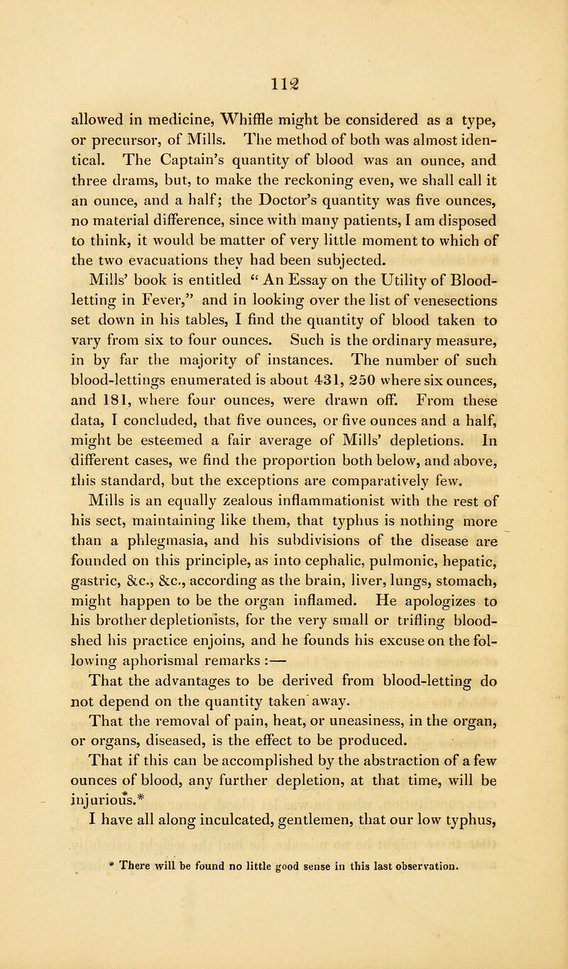 allowed in medicine. Whiffle might be considered as a type, or precursor, of Mills. The method of both was almost iden- tical. The Captain's quantity of blood was an ounce, and three drams, but, to make the reckoning even, we shall call it an ounce, and a half; the Doctor's quantity was five ounces, no material difference, since with many patients, I am disposed to think, it would be matter of very little moment to which of the two evacuations they had been subjected. Mills' book is entitled  An Essay on the Utility of Blood- letting in Fever, and in looking over the list of venesections set down in his tables, I find the quantity of blood taken to vary from six to four ounces. Such is the ordinary measure, in by far the majority of instances. The number of such blood-lettings enumerated is about 431, 250 where six ounces, and 181, where four ounces, were drawn off. From these data, I concluded, that five ounces, or five ounces and a half, might be esteemed a fair average of Mills' depletions. In different cases, we find the proportion both below, and above, this standard, but the exceptions are comparatively few. Mills is an equally zealous inflammationist with the rest of his sect, maintaining like them, that typhus is nothing more than a phlegmasia, and his subdivisions of the disease are founded on this principle, as into cephalic, pulmonic, hepatic, gastric, &c., &c., according as the brain, liver, lungs, stomach, might happen to be the organ inflamed. He apologizes to his brother depletionists, for the very small or trifling blood- shed his practice enjoins, and he founds his excuse on the fol- lowing aphorismal remarks :— That the advantages to be derived from blood-letting: do not depend on the quantity taken away. That the removal of pain, heat, or uneasiness, in the organ, or organs, diseased, is the effect to be produced. That if this can be accomplished by the abstraction of a few ounces of blood, any further depletion, at that time, will be injurious.* I have all along inculcated, gentlemen, that our low typhus, * There will be found no little good sense in this last observation.