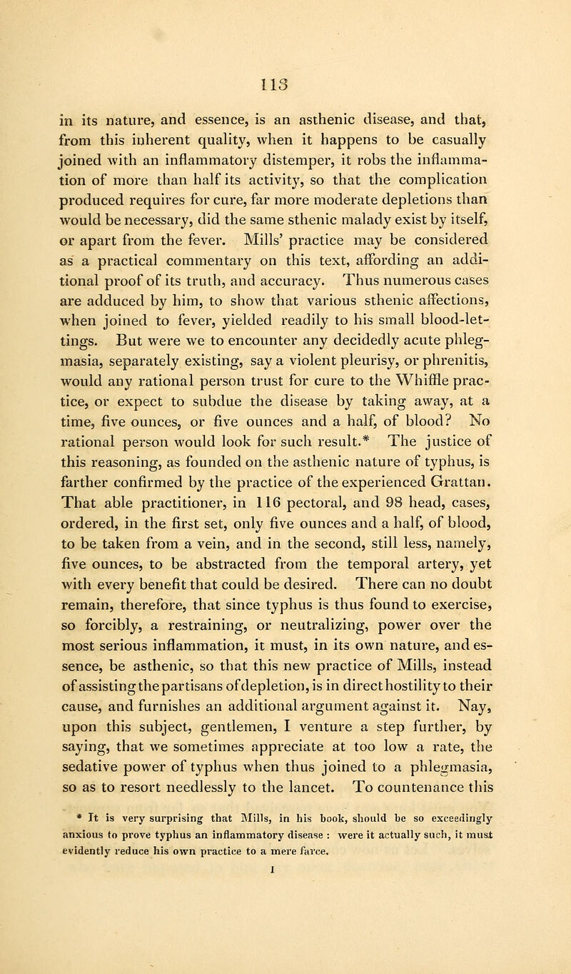 in its nature, and essence, is an asthenic disease, and that, from this inherent quality, when it happens to be casually joined with an inflammatory distemper, it robs the inflamma- tion of more than half its activity, so that the complication produced requires for cure, far more moderate depletions than would be necessary, did the same sthenic malady exist by itself, or apart from the fever. Mills' practice may be considered as a practical commentary on this text, aifording an addi- tional proof of its truth, and accuracy. Thus numerous cases are adduced by him, to show that various sthenic affections, when joined to fever, yielded readily to his small blood-let- tings. But were we to encounter any decidedly acute phleg- masia, separately existing, say a violent pleurisy, or phrenitis, wovdd any rational person trust for cure to the Whiffle prac- tice, or expect to subdue the disease by taking away, at a time, five ounces, or five ounces and a half, of blood? No rational person would look for such result.* The justice of this reasoning, as founded on the asthenic nature of typhus, is farther confirmed by the practice of the experienced Grattan. That able practitioner, in 116 pectoral, and 98 head, cases, ordered, in the first set, only five ounces and a half, of blood, to be taken from a vein, and in the second, still less, namely, five ounces, to be abstracted from the temporal artery, yet with every benefit that could be desired. There can no doubt remain, therefore, that since typhus is thus found to exercise, so forcibly, a restraining, or neutralizing, power over the most serious inflammation, it must, in its own nature, and es- sence, be asthenic, so that this new practice of Mills, instead of assisting the partisans of depletion, is in direct hostility to their cause, and furnishes an additional argument against it. Nay, upon this subject, gentlemen, I venture a step further, by saying, that we sometimes appreciate at too low a rate, the sedative power of typhus when thus joined to a phlegmasia, so as to resort needlessly to the lancet. To countenance this * It is very surprising that Mills, in his book, should be so exceedingly anxious to prove typhus an inflammatory disease : were it actually such, it must evidently reduce his own practice to a mere farce, I