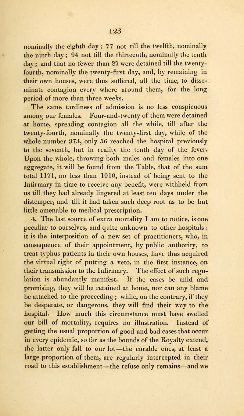 nominally the eighth day; 77 not till the twelfth, nominally the ninth clay; 94 not till the thirteenth, nominally the tenth day J and that no fewer than 27 were detained till the twenty- fourth, nominally the twenty-first day, and, by remaining in their own houses, were thus suffered, all the time, to disse- minate contagion every where around them, for the long period of more than three weeks. The same tardiness of admission is no less conspicuous among our females. Four-and-twenty of them were detained at home, spreading contagion all the while, till after the twenty-fourth, nominally the twenty-first day, while of the whole number 373, only 56 reached the hospital previously to the seventh, but in reality the tenth day of the fever. Upon the whole, throwing both males and females into one aggregate, it will be found from the Table, that of the sum total 1171, no less than 1010, instead of being sent to the Infirmary in time to receive any benefit, were withheld from us till they had already lingered at least ten days under the distemper, and till it had taken such deep root as to be but little amenable to medical prescription. 4. The last source of extra mortality I am to notice, is one peculiar to ourselves, and quite unknown to other hospitals: it is the interposition of a new set of practitioners, who, in consequence of their appointment, by public authority, to treat typhus patients in their own houses, have thus acquired the virtual right of putting a veto, in the first instance, on their transmission to the Infirmary. The effect of such regu- lation is abundantly manifest. If the cases be mild and promising, they will be retained at home, nor can any blame be attached to the proceeding ; while, on the contrary, if they be desperate, or dangerous, they will find their way to the hospital. How much this circumstance must have swelled our bill of mortality, requires no illustration. Instead of getting the usual proportion of good and bad cases that occur in every epidemic, so far as the bounds of the Royalty extend, the latter only fall to our lot—the curable ones, at least a large proportion of them, are regularly intercepted in their road to this establishment—the refuse only remains—and we