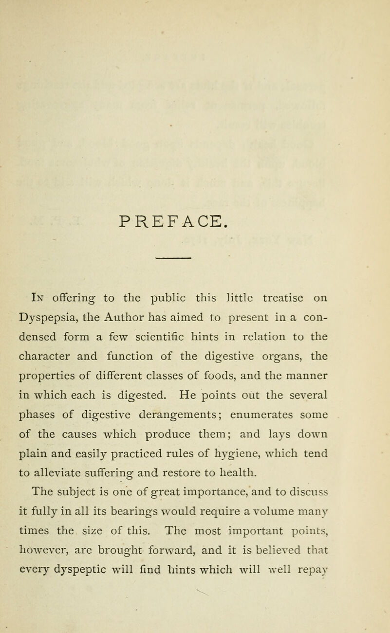 PREFACE. In offering to the public this little treatise on Dyspepsia, the Author has aimed to present in a con- densed form a few scientific hints in relation to the character and function of the digestive organs, the properties of different classes of foods, and the manner in which each is digested. He points out the several phases of digestive derangements; enumerates some of the causes which produce them; and lays down plain and easily practiced rules of hygiene, which tend to alleviate suffering and restore to health. The subject is one of great importance, and to discuss it fully in all its bearings would require a volume many times the size of this. The most important points, however, are brought forward, and it is believed that every dyspeptic will find hints which will well repay