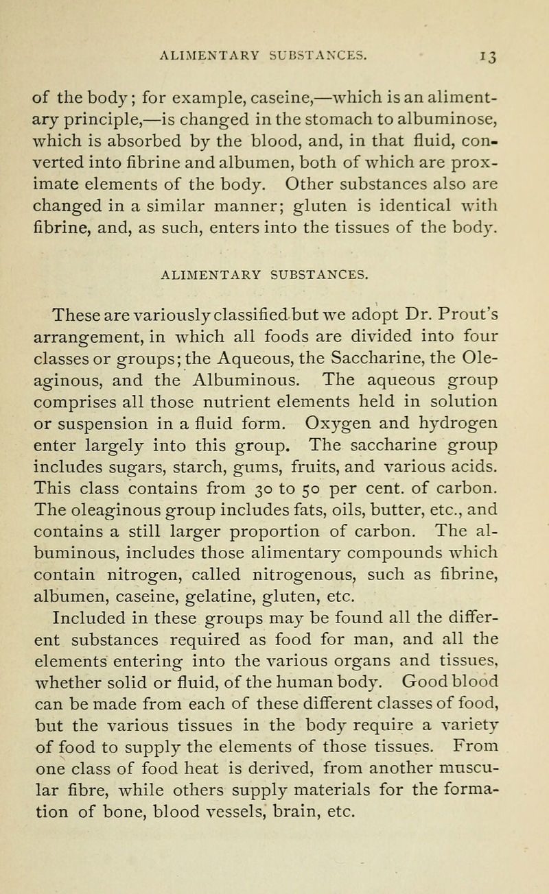 of the body; for example, caseine,—which is an aliment- ary principle,—is changed in the stomach to albuminose, which is absorbed by the blood, and, in that fluid, con- verted into fibrine and albumen, both of which are prox- imate elements of the body. Other substances also are changed in a similar manner; gluten is identical with fibrine, and, as such, enters into the tissues of the body. ALIMENTARY SUBSTANCES. These are variously classified but we adopt Dr. Prout's arrangement, in which all foods are divided into four classes or groups; the Aqueous, the Saccharine, the Ole- aginous, and the Albuminous. The aqueous group comprises all those nutrient elements held in solution or suspension in a fluid form. Oxygen and hydrogen enter largely into this group. The saccharine group includes sugars, starch, gums, fruits, and various acids. This class contains from 30 to 50 per cent, of carbon. The oleaginous group includes fats, oils, butter, etc., and contains a still larger proportion of carbon. The al- buminous, includes those alimentary compounds which contain nitrogen, called nitrogenous, such as fibrine, albumen, caseine, gelatine, gluten, etc. Included in these groups may be found all the differ- ent substances required as food for man, and all the elements entering into the various organs and tissues, whether solid or fluid, of the human body. Good blood can be made from each of these different classes of food, but the various tissues in the body require a variety of food to supply the elements of those tissues. From one class of food heat is derived, from another muscu- lar fibre, while others supply materials for the forma- tion of bone, blood vessels, brain, etc.