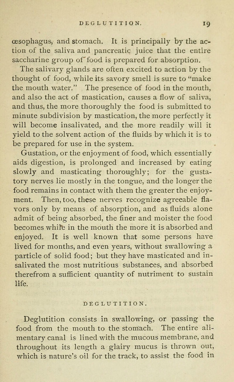 oesophagus, and stomach. It is principally by the ac- tion of the saliva and pancreatic juice that the entire saccharine group or food is prepared for absorption. The salivary glands are often excited to action by the thought of food, while its savory smell is sure to make the mouth water. The presence of food in the mouth, and also the act of mastication, causes a flow of saliva, and thus, the more thoroughly the food is submitted to minute subdivision by mastication, the more perfectly it will become insalivated, and the more readily will it yield to the solvent action of the fluids by which it is to be prepared for use in the system. Gustation, or the enjoyment of food, which essentially aids digestion, is prolonged and increased by eating slowly and masticating thoroughly; for the gusta- tory nerves lie mostly in the tongue, and the longer the food remains in contact with them the greater the enjoy- ment. Then, too, these nerves recognize agreeable fla- vors only by means of absorption, and as fluids alone admit of being absorbed, the finer and moister the food becomes white in the mouth the more it is absorbed and enjoyed. It is well known that some persons have lived for months, and even years, without swallowing a particle of solid food; but they have masticated and in- salivated the most nutritious substances, and absorbed therefrom a sufficient quantity of nutriment to sustain life. DEGLUTITION. Deglutition consists in swallowing, or passing the food from the mouth to the stomach. The entire ali- mentary canal is lined with the mucous membrane, and throughout its length a glairy mucus is thrown out, which is nature's oil for the track, to assist the food in